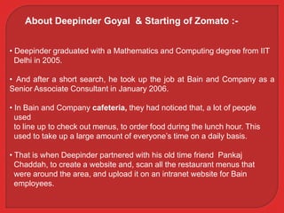 • Deepinder graduated with a Mathematics and Computing degree from IIT
Delhi in 2005.
• And after a short search, he took up the job at Bain and Company as a
Senior Associate Consultant in January 2006.
• In Bain and Company cafeteria, they had noticed that, a lot of people
used
to line up to check out menus, to order food during the lunch hour. This
used to take up a large amount of everyone’s time on a daily basis.
• That is when Deepinder partnered with his old time friend Pankaj
Chaddah, to create a website and, scan all the restaurant menus that
were around the area, and upload it on an intranet website for Bain
employees.
About Deepinder Goyal & Starting of Zomato :-
 
