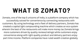 WHAT IS ZOMATO?
Zomato, one of the top 5 unicorns of India, is a platform company which has
successfully solved for convenience by connecting restaurants with
customers. By using technology and a fleet of delivery partners, Zomato has
created a capital light compounding machine which creates an eco-system
wherein the best of the restaurants will make more money (as Zomato brings
more customers driven by quality reviews/ratings) while customers enjoy
convenience along-with right-quality product and delivery partners enjoy
part-time income. Platform companies have ruled wealth creation globally
 