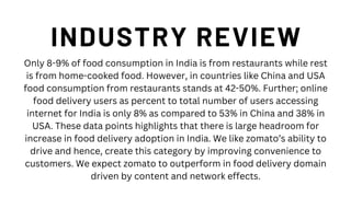 INDUSTRY REVIEW
Only 8-9% of food consumption in India is from restaurants while rest
is from home-cooked food. However, in countries like China and USA
food consumption from restaurants stands at 42-50%. Further; online
food delivery users as percent to total number of users accessing
internet for India is only 8% as compared to 53% in China and 38% in
USA. These data points highlights that there is large headroom for
increase in food delivery adoption in India. We like zomato’s ability to
drive and hence, create this category by improving convenience to
customers. We expect zomato to outperform in food delivery domain
driven by content and network effects.
 