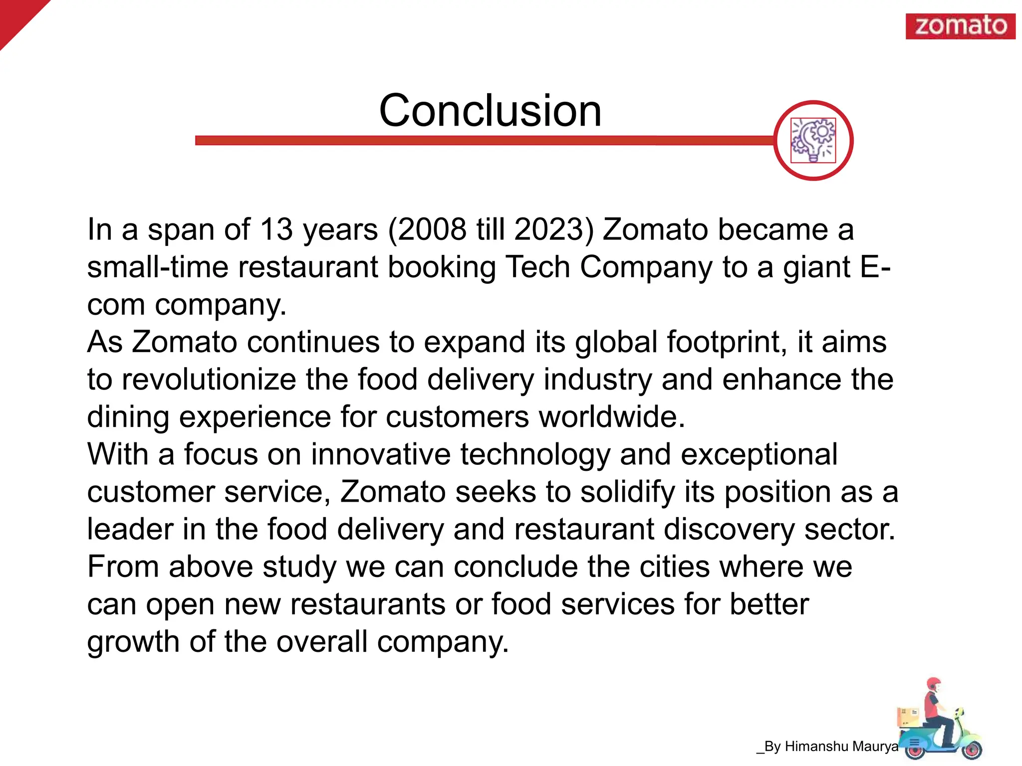 Conclusion
In a span of 13 years (2008 till 2023) Zomato became a
small-time restaurant booking Tech Company to a giant E-
com company.
As Zomato continues to expand its global footprint, it aims
to revolutionize the food delivery industry and enhance the
dining experience for customers worldwide.
With a focus on innovative technology and exceptional
customer service, Zomato seeks to solidify its position as a
leader in the food delivery and restaurant discovery sector.
From above study we can conclude the cities where we
can open new restaurants or food services for better
growth of the overall company.
_By Himanshu Maurya
 