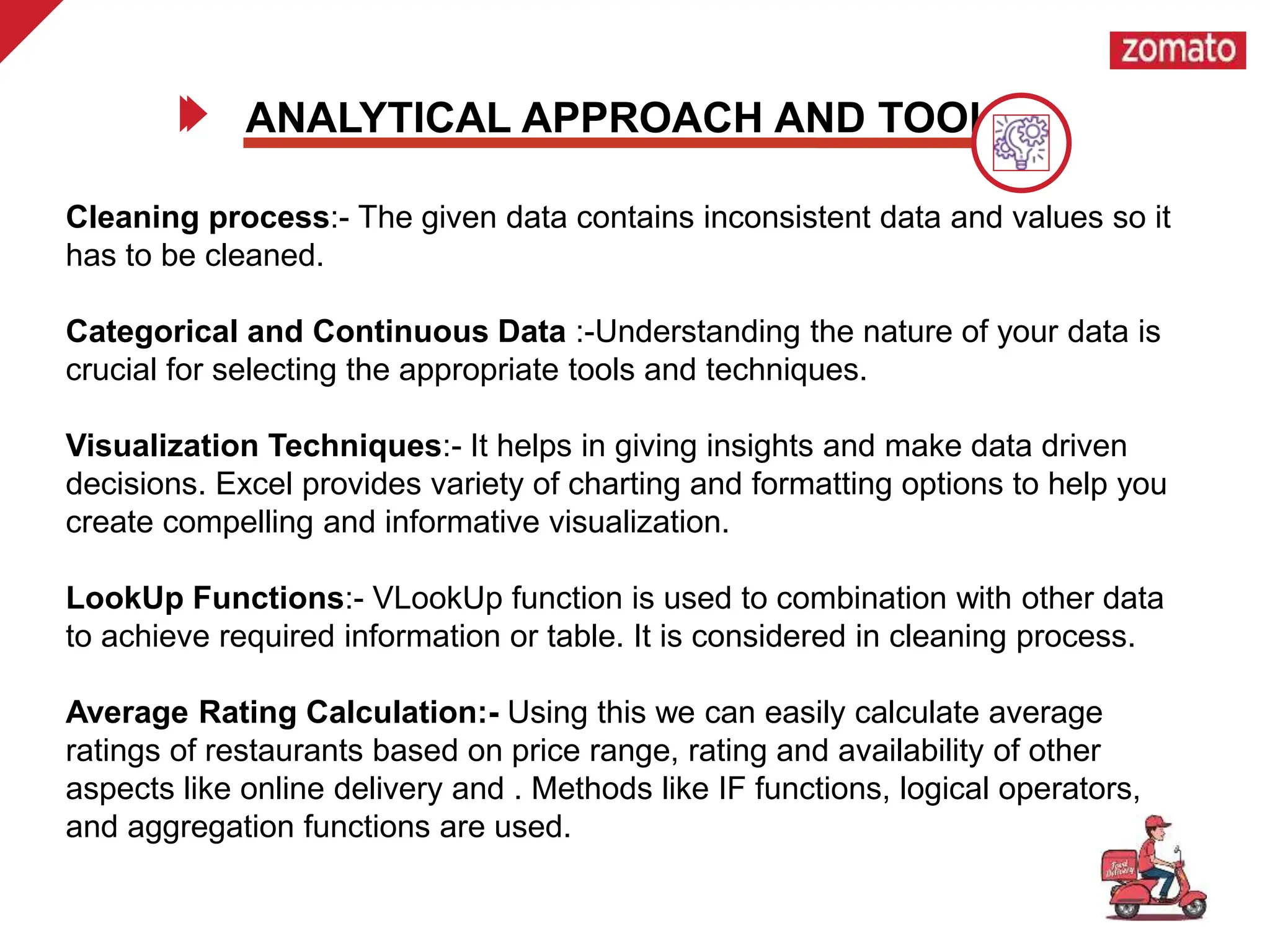 Cleaning process:- The given data contains inconsistent data and values so it
has to be cleaned.
Categorical and Continuous Data :-Understanding the nature of your data is
crucial for selecting the appropriate tools and techniques.
Visualization Techniques:- It helps in giving insights and make data driven
decisions. Excel provides variety of charting and formatting options to help you
create compelling and informative visualization.
LookUp Functions:- VLookUp function is used to combination with other data
to achieve required information or table. It is considered in cleaning process.
Average Rating Calculation:- Using this we can easily calculate average
ratings of restaurants based on price range, rating and availability of other
aspects like online delivery and . Methods like IF functions, logical operators,
and aggregation functions are used.
ANALYTICAL APPROACH AND TOOL
 