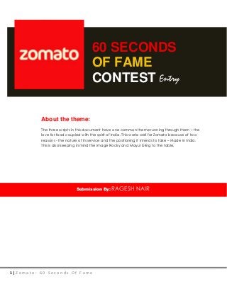 1 | Z o m a t o : 6 0 S e c o n d s O f F a m e
60 SECONDS
OF FAME
CONTEST
About the theme:
The three scripts in this document have one common theme running through them – the
love for food coupled with the spirit of India. This works well for Zomato because of two
reasons - the nature of its service and the positioning it intends to take – Made in India.
This is also keeping in mind the image Rocky and Mayur bring to the table,
Submission By: RAGESH NAIR
Entry
 