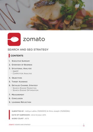  
ZOMATO | SEARCH AND STRATEGY 1
SUBMITTED BY : Aditya Labhe (15200012) & Ittira Joseph (15200284)
DATE OF SUBMISSION : 22nd October 2015
WORD COUNT : 4679
SEARCH AND SEO STRATEGY
1. EXECUTIVE SUMMARY
2. OVERVIEW OF BUSINESS
3. SITUATIONAL ANALYSIS
- SWOT
- COMPETITOR ANALYSIS
4. OBJECTIVES
5. TARGET AUDIENCE
6. DETAILED CHANNEL STRATEGY
- SEARCH ENGINE MARKETING
- SEARCH ENGINE OPTIMISATION
7. MEASUREMENT
8. CONCLUSION
9. LEARNING REFLECTION
CONTENTS
 
