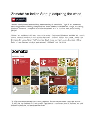 Zomato: An Indian Startup acquiring the world
Zomato initially named as Foodiebay was started by Mr. Deepinder Goyal. It is a restaurant
searching platform providing in-depth details with autonomous reviews and ratings. Foodiebay,
the initial name was changed to Zomato in November 2010 to increase their reach among
people.
Zomato is a restaurant discovery platform providing comprehensive menus, reviews and contact
details for restaurants in 21 cities across the world. Territories include India, USA, United Arab
Emirates, Sri Lanka, Qatar, the Philippines, South Africa and now London. Founded in New
Delhi in 2008, Zomato employs approximately 1000 staff over the globe.
To differentiate themselves from their competitors, Zomato concentrated on adding approx.
18,000 new places to eat from. Along with they also decorated many special features, such as
pointed to particular dishes or opening times”.
 