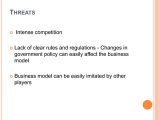 THREATS
 Intense competition
 Lack of clear rules and regulations - Changes in
government policy can easily affect the business
model
 Business model can be easily imitated by other
players
 