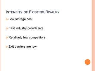 INTENSITY OF EXISTING RIVALRY
 Low storage cost
 Fast industry growth rate
 Relatively few competitors
 Exit barriers are low
 