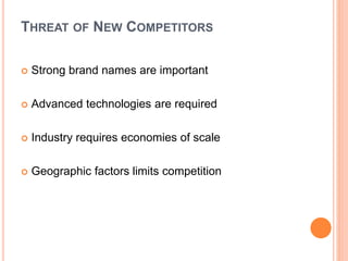 THREAT OF NEW COMPETITORS
 Strong brand names are important
 Advanced technologies are required
 Industry requires economies of scale
 Geographic factors limits competition
 
