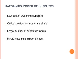 BARGAINING POWER OF SUPPLIERS
• Low cost of switching suppliers
• Critical production inputs are similar
• Large number of substitute inputs
• Inputs have little impact on cost
 