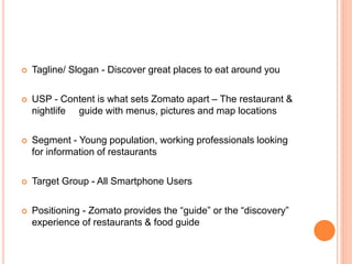  Tagline/ Slogan - Discover great places to eat around you
 USP - Content is what sets Zomato apart – The restaurant &
nightlife guide with menus, pictures and map locations
 Segment - Young population, working professionals looking
for information of restaurants
 Target Group - All Smartphone Users
 Positioning - Zomato provides the “guide” or the “discovery”
experience of restaurants & food guide
 