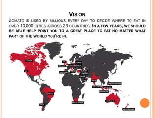 VISION
ZOMATO IS USED BY MILLIONS EVERY DAY TO DECIDE WHERE TO EAT IN
OVER 10,000 CITIES ACROSS 23 COUNTRIES. IN A FEW YEARS, WE SHOULD
BE ABLE HELP POINT YOU TO A GREAT PLACE TO EAT NO MATTER WHAT
PART OF THE WORLD YOU'RE IN.
 