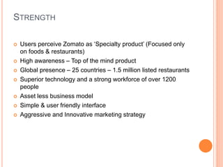 STRENGTH
 Users perceive Zomato as ‘Specialty product’ (Focused only
on foods & restaurants)
 High awareness – Top of the mind product
 Global presence – 25 countries – 1.5 million listed restaurants
 Superior technology and a strong workforce of over 1200
people
 Asset less business model
 Simple & user friendly interface
 Aggressive and Innovative marketing strategy
 