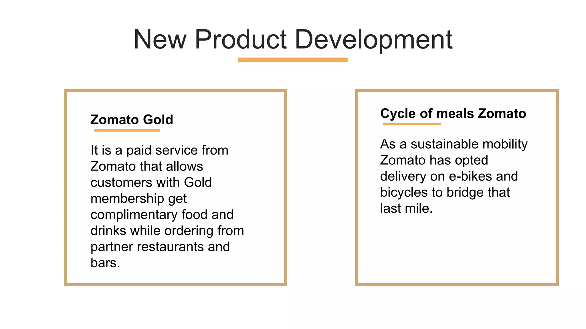 New Product Development
It is a paid service from
Zomato that allows
customers with Gold
membership get
complimentary food and
drinks while ordering from
partner restaurants and
bars.
Zomato Gold
As a sustainable mobility
Zomato has opted
delivery on e-bikes and
bicycles to bridge that
last mile.
Cycle of meals Zomato
 