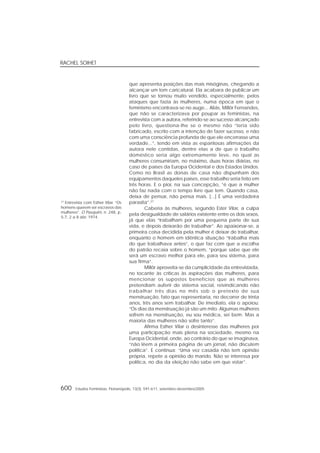RACHEL SOIHET
600 Estudos Feministas, Florianópolis, 13(3): 591-611, setembro-dezembro/2005
que apresenta posições das mais misóginas, chegando a
alcançar um tom caricatural. Ela acabara de publicar um
livro que se tornou muito vendido, especialmente, pelos
ataques que fazia às mulheres, numa época em que o
feminismo encontrava-se no auge... Aliás, Millôr Fernandes,
que não se caracterizava por poupar as feministas, na
entrevista com a autora, referindo-se ao sucesso alcançado
pelo livro, questiona-lhe se o mesmo não “teria sido
fabricado, escrito com a intenção de fazer sucesso, e não
com uma consciência profunda de que ele encerrasse uma
verdade...”, tendo em vista as espantosas afirmações da
autora nele contidas, dentre elas a de que o trabalho
doméstico seria algo extremamente leve, no qual as
mulheres consumiriam, no máximo, duas horas diárias, no
caso de países da Europa Ocidental e dos Estados Unidos.
Como no Brasil as donas de casa não dispunham dos
equipamentos daqueles países, esse trabalho seria feito em
três horas. E o pior, na sua concepção, “é que a mulher
não faz nada com o tempo livre que tem. Quando casa,
deixa de pensar, não pensa mais. [...] É uma verdadeira
parasita”.27
Caberia às mulheres, segundo Ester Vilar, a culpa
pela desigualdade de salários existente entre os dois sexos,
já que elas “trabalham por uma pequena parte de sua
vida, e depois deixarão de trabalhar”. Ao apaixonar-se, a
primeira coisa decidida pela mulher é deixar de trabalhar,
enquanto o homem em idêntica situação “trabalha mais
do que trabalhava antes”, o que faz com que a escolha
do patrão recaia sobre o homem, “porque sabe que ele
será um escravo melhor para ele, para seu sistema, para
sua firma”.
Millôr aproveita-se da cumplicidade da entrevistada,
no tocante às críticas às aspirações das mulheres, para
mencionar os supostos benefícios que as mulheres
pretendiam auferir do sistema social, reivindicando não
trabalhar três dias no mês sob o pretexto de sua
menstruação, fato que representaria, no decorrer de trinta
anos, três anos sem trabalhar. De imediato, ela o apoiou:
“Os dias da menstruação já são um mito. Algumas mulheres
sofrem na menstruação, eu sou médica, sei bem. Mas a
maioria das mulheres não sofre tanto”.
Afirma Esther Vilar o desinteresse das mulheres por
uma participação mais plena na sociedade, mesmo na
Europa Ocidental, onde, ao contrário do que se imaginava,
“não lêem a primeira página de um jornal, não discutem
política”. E continua: “Uma vez casada não tem opinião
própria, repete a opinião do marido. Não se interessa por
política, no dia da eleição não sabe em que votar”.
27
Entrevista com Esther Vilar. “Os
homens querem ser escravos das
mulheres”. O Pasquim, n. 248, p.
5-7, 2 a 8 abr. 1974.
 
