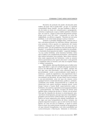 Estudos Feministas, Florianópolis, 13(3): 591-611, setembro-dezembro/2005 601
ZOMBARIA COMO ARMA ANTIFEMINISTA
Reclama da posição de poder alcançada pela
mulher, da qual “não se pode falar”, já que “é a grande
consumidora desse mundo”, do que resultaria o apoio a
ela de todos os meios de comunicação e propaganda.
Lamenta a exploração a que a mulher submete o homem
que, ao casar-se, “paga a conta mais alta possível, porque
paga pelo resto da vida”, chegando às raias da
vulgaridade, ao afirmar o seguinte: “Quando vai com uma
prostituta, é um amor baixo porque o preço é barato”.
Também a jornalista Adalgisa Nery, embora sem o
tom caricatural presente na entrevista anterior, apresenta
uma posição crítica quanto às aspirações de muitas
mulheres. Indagada por Paulo Francis acerca do que
pensava sobre “um dos problemas mais discutidos hoje no
mundo [...] o problema do status da mulher na sociedade,
a chamada emancipação da mulher”, responde Adalgisa:
“eu sou contra feminista, acho horroroso feminista. Acho
que a mulher é um complemento do homem”, arrematando
que ambos formariam uma unidade. Nisso deixa entrever
uma visão equivocada de feminismo, como se através
deste se pretendesse uma “guerra dos sexos” e não garantir
a eqüidade entre os mesmos com vista ao respeito mútuo
e melhor convivência.
Mais adiante, dizia que liberdade para a mulher seria
algo muito difícil. E, após um complicado jogo de palavras
acerca da dificuldade de saber ser mulher, “porque ela
tem que usar uma liberdade como afirmação da sua
personalidade; sendo a personalidade muito ligada a
vivência [...] pode ter experiência, mas experiência não é
vivência”, concluía dizendo que ela própria nunca sentiu
necessidade da liberdade. Ao que Paulo Francis lembrou
a sua peculiaridade, uma vez que ela atuava como
qualquer homem, tendo feito literatura, política e, também,
constituído uma família. Desenvolvendo-se o debate da
intelectual com outros membros daquele jornal, como
Sérgio Cabral e Fausto Wolff, especialmente sobre o
feminismo, ela sustenta a ignorância da burguesia brasileira
e, particularmente, da mulher, incapaz de formar uma
opinião sobre a leitura de um livro e, mesmo, de um jornal.
Fato que lhe impedia de alcançar a emancipação, pois,
“pra haver emancipação, pra que seja uma coisa objetiva,
produtiva, precisa haver conhecimento, não ser ignorante”.
Verifica-se nesse argumento uma atitude manifestada, via
de regra, por seus companheiros de ofício, inclusive, da
própria esquerda na época, que se viam acima da massa
ignara, no caso em foco as mulheres, a quem se devia
trazer as ‘luzes’ do conhecimento, livrando-as da ignorância
em que estavam mergulhadas, com vista a possibilitar sua
conscientização e libertação. Voltando à entrevista,
 