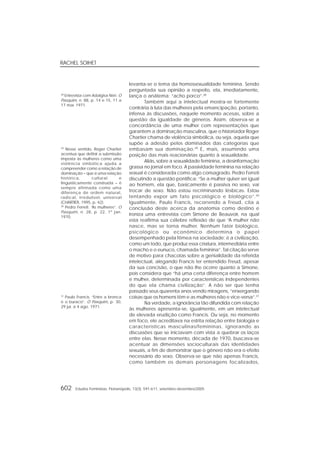 RACHEL SOIHET
602 Estudos Feministas, Florianópolis, 13(3): 591-611, setembro-dezembro/2005
levanta-se o tema da homossexualidade feminina. Sendo
perguntada sua opinião a respeito, ela, imediatamente,
lança o anátema: “acho porco”.28
Também aqui a intelectual mostra-se fortemente
contrária à luta das mulheres pela emancipação, portanto,
infensa às discussões, naquele momento acesas, sobre a
questão da igualdade de gêneros. Assim, observa-se a
concordância de uma mulher com representações que
garantem a dominação masculina, que o historiador Roger
Chartier chama de violência simbólica, ou seja, aquela que
supõe a adesão pelos dominados das categorias que
embasam sua dominação.29
E, mais, assumindo uma
posição das mais reacionárias quanto à sexualidade.
Aliás, sobre a sexualidade feminina, a desinformação
grassa no jornal em foco. A passividade feminina na relação
sexual é considerada como algo consagrado. Pedro Ferreti
discutindo a questão pontifica: “Se a mulher quiser ser igual
ao homem, ela que, basicamente é passiva no sexo, vai
trocar de sexo. Não estou recriminando lésbicas. Estou
tentando expor um fato psicológico e biológico”.30
Igualmente, Paulo Francis, recorrendo a Freud, cita a
conclusão deste acerca da anatomia como destino e
ironiza uma entrevista com Simone de Beauvoir, na qual
esta reafirma sua célebre reflexão de que “A mulher não
nasce, mas se torna mulher. Nenhum fator biológico,
psicológico ou econômico determina o papel
desempenhado pela fêmea na sociedade; é a civilização,
como um todo, que produz essa criatura, intermediária entre
o macho e o eunuco, chamada feminina”. Tal citação serve
de motivo para chacotas sobre a genialidade da referida
intelectual, alegando Francis ter entendido Freud, apesar
da sua concisão, o que não lhe ocorre quanto a Simone,
pois considera que “há uma certa diferença entre homem
e mulher, determinada por características independentes
do que ela chama civilização”. A não ser que tenha
passado seus quarenta anos vendo miragens, “enxergando
coisas que os homens têm e as mulheres não e vice-versa”.31
Na verdade, a ignorância tão difundida com relação
às mulheres apresenta-se, igualmente, em um intelectual
de elevada erudição como Francis. Ou seja, no momento
em foco, ele acreditava na estrita relação entre biologia e
características masculinas/femininas, ignorando as
discussões que se iniciavam com vista a quebrar os laços
entre elas. Nesse momento, década de 1970, buscava-se
acentuar as dimensões socioculturais das identidades
sexuais, a fim de demonstrar que o gênero não era o efeito
necessário do sexo. Observa-se que não apenas Francis,
como também os demais personagens focalizados,
28
Entrevista com Adalgisa Néri. O
Pasquim, n. 88, p. 14 e 15, 11 a
17 mar. 1971.
29
Nesse sentido, Roger Chartier
acentua que definir a submissão
imposta às mulheres como uma
violência simbólica ajuda a
compreender como a relação de
dominação – que é uma relação
histórica, cultural e
linguisticamente construída – é
sempre afirmada como uma
diferença de ordem natural,
radical, irredutível, universal
(CHARTIER, 1995, p. 42).
30
Pedro Ferreti. “As mulheres”. O
Pasquim, n. 28, p. 22, 1º jan.
1970.
31
Paulo Francis. “Entre a bronca
e o buraco”. O Pasquim, p. 30,
29 jul. a 4 ago. 1971.
 