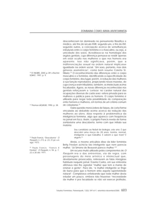 Estudos Feministas, Florianópolis, 13(3): 591-611, setembro-dezembro/2005 603
ZOMBARIA COMO ARMA ANTIFEMINISTA
desconheciam ter dominado no pensamento filosófico e
médico, até fins do século XVIII, segundo uns, e fins do XVI,
segundo outros, a concepção acerca de semelhanças
estruturais entre o corpo feminino e o masculino, ou seja, a
unicidade dos sexos. Acreditava-se na homologia dos
órgãos genitais, cuja diferença pensava-se residir apenas
em estar oculto nas mulheres o que nos homens era
aparente. Isso não significava, porém, que a
indiferenciação sexual na ordem natural implicasse
igualdade na ordem social. “Um sexo, portanto, mas dois
gêneros assimétricos”, como bem resume Colette St.
Hilaire.32
O reconhecimento das diferenças entre o corpo
masculino e o feminino, identificando a especificidade do
corpo feminino, deu lugar, porém, à redução das mulheres
a sua função reprodutora, propiciando novas mazelas, de
cuja crença eram tributários, também, os intelectuais acima
focalizados. Agora, as novas diferenças reconhecidas nos
genitais reforçavam a ‘certeza’ no caráter natural das
ocupações diversas de cada sexo: esfera privada para as
mulheres e pública para os homens. O corpo feminino é
utilizado para negar toda possibilidade de comparação
entre homens e mulheres, em termos de um critério comum
de cidadania.33
Outra questão merecedora de farpas, de certa forma
vinculada ao debatido acima acerca da redução das
mulheres ao útero, dizia respeito à problemática da
inteligência feminina, algo que aparece com freqüência
no jornal em foco. Assim, o próprio Francis revela de forma
zombeteira uma descoberta, termo com que intitula sua
matéria:
Sou candidato ao Nobel de biologia, este ano. É que
descobri uma moça de 28 anos, bonita, normal,
inteligente e que trabalha. E sabem o que mais? É
virgem.34
Ainda, o mesmo articulista disse da líder feminista
Betty Friedan achá-la tão inteligente que nem parecia
mulher. “Já Simone de Beauvoir parece mulher.”35
Um recurso muito utilizado pelos componentes de O
Pasquim era o das entrevistas, via de regra, com
personagens do meio artístico e intelectual que,
devidamente provocados, reiteravam as falas misóginas
habituais naquele jornal. Erasmo Carlos, em sua entrevista
afirmava não lhe agradar “mulher que tem a mania de
ensinar a gente”. Para ele, “a mulher inteligente se finge
de burra para que o homem sinta aquela superioridade
natural”. Completava enfatizando que toda mulher devia
estudar um pouco, embora não houvesse “necessidade
da mulher ir pra faculdade se não vai exercer profissão,
32
ST. HILAIRE, 2000, p. 89; e Rachel
SOIHET, 1997, p. 9.
33
Thomas LAQUEUR, 1990, p. 38.
34
Paulo Francis. “Descoberta”. O
Pasquim, n. 213, p. 23, 31 jul. a 6
ago. 1973.
35
Paulo Francis. “Francis X
Friedan”. O Pasquim, n. 94, p. 7,
22 a 28 abr. 1971.
 