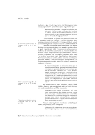 RACHEL SOIHET
604 Estudos Feministas, Florianópolis, 13(3): 591-611, setembro-dezembro/2005
inclusive, o que é muito importante, ela não ocuparia vaga
dos que precisam”. Aproveitava para argumentar que
A prova de que a mulher é inferior ao homem é que
pra guerra é o homem que vai. Os grandes médicos,
os políticos, jogador de futebol, tudo é homem. Quando
a mulher está no escuro e ouve um barulhinho, ela pede
pra ser abraçada. Se joga pro homem.
E, para finalizar, “a mulher não possui o homem ela
é possuída, então ela é inferior”, no que articulava duas
das supostas características femininas: passividade sexual
e menor inteligência, comprovação de sua inferioridade.36
Entrevistas desse teor eram estimuladas por nossos
libertários e num rumo similar ocorre aquela com Jorge Ben,
o qual, inquirido por Millôr Fernandes se achava que as
mulheres deveriam ter exatamente os mesmos direitos dos
homens, emite um parecer no qual referendava o senso
comum. Contribuía, de forma pouco polida, aliás, para
‘torpedear’ uma das mais significativas demandas
feministas, relativa ao caráter político presente nas relações
pessoais, íntimas, caracterizadas pela desigualdade, as
quais eram justificadas em nome da natureza diversa de
mulheres e homens.
As mulheres não podem ter os mesmos direitos que os
homens. É essencial que permaneçam mais ou menos
no estágio em que estão. É a mulher, por exemplo, que
tem de ser côrno; o homem, não. É claro. Acabou
aquela onda de que a mulher era a rainha da beleza
e o homem rei dos animais. O homem é o homem e a
mulher tem de ser a mulher dele. É impossível o homem
ser fiel, nessa época atual. Fora de brincadeira: é uma
beleza, não é? Agora é claro que a mulher tem de ser
fiel. Você sabe, a mulher não gosta de homem certinho,
não.37
Do mesmo padrão era a entrevista com o cantor
Waldick Soriano, que, perguntado sobre a lenda de que
em cada cidade tinha um filho, respondia:
Minha filha, eu sou homem. Sou homem! E uma coisa
muito bacana eu vou dizer agora: nenhuma esposa
deve pensar que o marido fora de casa vai ser fiel a
ela, entendeu? O homem tem sempre necessidade de
procurar outra mulher, entende? E se a outra fica
grávida, o homem não é culpado, entende? Nós somos
assim: um servindo ao outro.38
Por outro lado, Ruy Castro invectivava contra Raquel
Welch, alegando que ela fazia parte
daquele time de mulheres que ainda não tiveram tempo
de emancipar-se, porque passam o tempo todo falando
38
Entrevista com Waldick Soriano.
O Pasquim, n. 155, p. 7, 20 a 26
jun. 1972.
37
Entrevista com Jorge Ben. O
Pasquim, n. 14, p. 10, 25 set.
1969.
36
Entrevista com Erasmo. O
Pasquim, n. 28, p. 10, 1º jan.
1970.
 