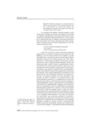 RACHEL SOIHET
606 Estudos Feministas, Florianópolis, 13(3): 591-611, setembro-dezembro/2005
Madame Fidelino não explica se é casada, solteira ou
avulsa, mas, pelo jeito, tá sem marido, pois fala com
tal conhecimento de causa das damas em
disponibilidade conjugal, que a gente mora logo que
no quarto dela tem uma vaga.
E a zombaria vai adiante, inclusive quanto a uma
colocação contrária às decisões da Justiça com relação
às mulheres abandonadas, das quais noventa por cento
ficariam sem qualquer assistência financeira. E, ante o apelo
de D. Marina para que as mulheres separadas formassem
uma associação com vista à obtenção do divórcio legal,
nosso articulista dá um remate apropriado ao tom da
crônica como um todo:
– É da Sociedade das Mulheres Separadas?
– É sim senhor.
– Então me separa duas aí, pra Sábado.
Líder do movimento norte-americano National
Organization of Women (Organização Nacional de
Mulheres), em 1971 Betty Friedan veio ao Brasil a convite
da Editora Vozes, para o lançamento de seu livro A mística
feminina, lançado nos Estados Unidos em 1963. Nele,
denuncia os males para as mulheres americanas do forte
movimento, após a Segunda Guerra Mundial, através de
diversos veículos, como o cinema, a publicidade e até os
consultórios de muitos psicanalistas, para que elas
abandonassem seu trabalho e regressassem aos seus lares.
As mulheres, que durante a guerra foram conclamadas a
suprir a demanda de mão-de-obra diante da convocação
dos homens, eram agora estimuladas a transformar-se em
prisioneiras de “um confortável campo de concentração”,
ou seja, ao cuidado exclusivo da casa, dos filhos e do
marido. Friedan reivindica o reconhecimento das
potencialidades femininas e a ampliação do campo de
atuação das mulheres, devendo estas assumir ocupações,
responsabilidades sociais e participação na vida política
e econômica em igualdade de condições com os homens,
não se restringindo a meras consumidoras de produtos
industrializados. Igualmente, caberia a elas possuir poder
de decisão, sobre seu próprio corpo e sobre seu futuro,
especialmente no que diz respeito à maternidade, a qual
não deveria ser encarada como um ônus, um pesado fardo
a ser carregado pelas mulheres, mas como uma opção.
Por outro lado, sua oposição também se estende à
associação da mulher com a imagem de símbolo sexual,
utilizada como instrumento nas propagandas, para divulgar
produtos e auxiliar as vendas, e para a concepção da
mulher como uma mercadoria, exposta em revistas como
a americana Playboy.42
Tais transformações beneficiariam
42
“Betty Friedan está aqui, e o
homem corre perigo”. Diário da
Noite, 16 abr. 1971. Edição
Matutina, Primeiro Caderno, p.
10.
 