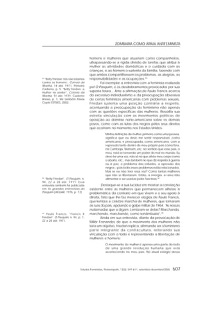 Estudos Feministas, Florianópolis, 13(3): 591-611, setembro-dezembro/2005 607
ZOMBARIA COMO ARMA ANTIFEMINISTA
homens e mulheres que atuariam como companheiros,
ultrapassando-se a rígida divisão de tarefas que atribui à
mulher as atividades domésticas e o cuidado com as
crianças, e ao homem o sustento da família, fazendo com
que ambos compartilhassem os problemas, as alegrias, as
responsabilidades e as ocupações.43
Foi exemplar a entrevista com a feminista realizada
pel’O Pasquim, e os desdobramentos provocados por sua
suposta feiúra... Ante a afirmação de Paulo Francis acerca
do excessivo individualismo e da preocupação obsessiva
de certas feministas americanas com problemas sexuais,
Friedan sustenta uma posição contrária a respeito,
acentuando a preocupação do feminismo não apenas
com as questões específicas das mulheres. Ressalta sua
estreita vinculação com os movimentos políticos de
oposição ao domínio norte-americano sobre os demais
povos, como com as lutas dos negros pelos seus direitos
que ocorriam no momento nos Estados Unidos:
Minha definição da mulher, primeiro como uma pessoa,
significa que eu devo me sentir responsável, como
americana, e preocupada, como americana, com a
repressão tanto dentro de meu próprio país como fora,
no Camboja, Vietnam, etc, no sentido que esse país, o
meu, está se tornando um poder do mal no mundo. Eu
devo ter uma voz, não só no que afeta meu corpo como
o aborto, etc., mas também no que diz respeito à guerra
ou à paz, o problema das cidades, a opressão dos
negros – pois todos esses problemas estão relacionados.
Mas se eu não tiver essa voz? Como tantas mulheres
que não se libertaram. Então, a energia, a raiva irão
alimentar e ser usadas pelos fascistas.44
Destaque-se a sua lucidez em mostrar a correlação
existente entre as mulheres que permanecem alheias à
problemática do contexto em que vivem e o seu apoio à
direita, fato que lhe faz merecer elogios de Paulo Francis,
que lembra a célebre marcha de mulheres, que tomaram
as ruas do país, apoiando o golpe militar de 1964: “As nossas
malamadas que o digam. Lembram-se delas? Marchando,
marchando, marchando, como sonâmbulas”.45
Ainda em sua entrevista, diante da provocação de
Millôr Fernandes de que o movimento das mulheres não
teria um objetivo, Friedan replica, afirmando ser o feminismo
parte integrante da contracultura, reiterando sua
vinculação com o todo e representando a libertação de
mulheres e homens:
O movimento da mulher é apenas uma parte do todo
de uma grande revolução humana que está
acontecendo no meu país. No atual estágio dessa
43
“Betty Friedan: nós não estamos
contra os homens”. Correio da
Manhã, 14 abr. 1971. Primeiro
Caderno, p. 5; “Betty Friedan: a
mulher no poder”. Correio da
Manhã, 14 abr. 1971. Caderno
Anexo, p. 1. Ver também Flávia
Copio ESTEVES, 2002.
44
“Betty Friedan”. O Pasquim, n.
94, 22 a 28 abr. 1971. Essa
entrevista também foi publicada
em As grandes entrevistas do
Pasquim (JAGUAR, 1976, p. 72).
45
Paulo Francis. “Francis X
Friedan”. O Pasquim, n. 94, p. 7,
22 a 28 abr. 1971.
 