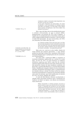 RACHEL SOIHET
608 Estudos Feministas, Florianópolis, 13(3): 591-611, setembro-dezembro/2005
revolução a mulher é uma parte muito importante, mas
ela não é um fim em si mesmo.
É uma parte integrante da contracultura. Em várias
faculdades e uma universidade de absoluta maioria
masculina em Berkeley, em todo lugar, tenho falado
dessa questão de libertação, não só da mulher mas
também do homem.46
Mas o que ela falou não ecoou positivamente para
o célebre entrevistador, já que o próprio Millôr,
posteriormente, em fevereiro de 1972, frisa o seguinte: “o
orgulho de ser considerado porco chauvinista, já que quem
assim o julgou foi Betty Friedan em pessoa, e ela em pessoa
é muito mal apessoada”. Ao que acrescentou, em 1974,
em entrevista com Esther Vilar, que esta
ao contrario de Betty (“Fuck you! Fuck you!” me disse
ela com toda simpatia em nossa entrevista há dois anos)
não é de botar fora. Perto dos quarenta (ainda do lado
de cá), loura, estatura mediana, tem um corpo razoável,
um traseiro comedido – eta palavrinha precisa!47
Mais uma vez, execra-se uma mulher, diante do
maior defeito que poderia apresentar – e que defeito
poderia ser pior que a feiúra física, questiona criticamente
Françoise Parturier? Esta é a própria prova do erro, do desvio,
da monstruosidade.48
Por outro lado, continuava Millôr a vergastar as
feministas brasileiras, publicando um cartoon na revista
Veja, em fins de 1972, no qual mostrava as mulheres
brasileiras suspensas por títeres cujos fios de controle
estavam seguros pelas mãos de uma norte-americana. Esse
fato provocou reação de duas brasileiras residentes em
Nova York, a poetisa Rita Moreira e a cineasta Norma Bahia
Pontes. Trabalhavam naquela cidade em uma emissora de
televisão, produzindo reportagens sobre o comportamento
de minorias étnicas e sociais. De férias no Rio de Janeiro,
trouxeram pessoalmente à redação do semanário Opinião
suas cartas de protesto, que foram publicadas em janeiro
de 1973, na seção “Opinião dos Leitores”.
A carta de Rita Moreira criticava acerbamente o
referido autor, buscando esclarecer que o movimento de
mulheres no Brasil, na época, era diverso do feminismo
norte-americano:
Millor Fernandes é nefasto porque encarna o
patriarcalismo no que esse sistema tem de mais brutal.
O que e o humorista diz acontecer em sua anedota
antifeminista (brasileiras títeres de americanas) nunca
ocorreu aqui. No Brasil ocorreram, isto sim, alguns
congressos femininos. [...] O que existe na América e
em outros centros desenvolvidos onde se permite a
46
JAGUAR, 1976, p. 74.
47
Entrevista com Esther Vilar. “Os
homens querem ser escravos das
mulheres”. O Pasquim, n. 248, p.
5-7, 2 a 8 abr. 1974.
48
PARTURIER, s/d, p. 20.
 