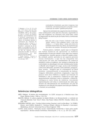 Estudos Feministas, Florianópolis, 13(3): 591-611, setembro-dezembro/2005 609
ZOMBARIA COMO ARMA ANTIFEMINISTA
contradição é o feminismo, que não é congresso, mas
movimento, com inúmeras facções e um ponto comum:
a opressão da mulher49
(grifado pelo jornal)
Apesar da seriedade dos argumentos das feministas,
estas continuaram como alvo de chacotas, esperando-se
que não reagissem, ou o fizessem com savoir faire, como
se depreende da observação de Paulo Francis, lembrando
Betty Friedan:
Betty não sabe o que é humor. Confunde o dito com
“piada”. Humor é uma realidade crítica, e não uma
chalaça. [...]. E humor, Betty, é ainda uma forma de
sanidade mental. Pobre da cultura, do movimento que
não sabe rir de si próprio. This way lies the firing squad.50
Francis parece, também, querer que se interprete
tais formas burlescas de apresentar as mulheres
empenhadas na luta por direitos como algo sem maiores
conseqüências, visando apenas a divertir o público leitor.
Na verdade, porém, percebe-se um aspecto perverso
nessas insinuações, o que me faz enquadrar tais
colocações em uma das modalidades de violência
simbólica contra as mulheres. Isso, porque a reiteração da
comicidade na abordagem de suas reivindicações tende
a difundir uma imagem em voga, acerca das feministas
como masculinizadas, pesadas como elefantes, perigosas,
feias, bruxas... Imagens que se contrapõem ao ideal
feminino, constantemente re-atualizado de beleza,
meiguice, delicadeza, paciência, resignação, o que não
poucas vezes leva mulheres a rejeitar sua inserção no
feminismo e até a combatê-lo. Evidencia-se que algo
aparentemente inofensivo como a zombaria, o deboche,
configura-se como forma de violência, inoculando
representações com vistas à conservação do status quo,
através da ridicularização de movimentos em prol de
mudanças com relação aos papéis exercidos por mulheres
e homens na sociedade.
49
Opinião, n. 12, p. 22, 22 a 29
jan. 1973 (essa carta de Rita
Moreira é citada em Annete
GOLDBERG, 1987, p. 78). Lembre-
se que o Centro da Mulher
Brasileira, que formalmente seria
a primeira organização de
caráter feminista no Brasil, na
época, foi fundado durante a
realização da “Semana de
Pesquisas sobre o Papel e o
Comportamento da Mulher
Brasileira”, realizado de 30 de
junho a 6 de julho de 1975, na
Associação Brasileira de Imprensa
no Rio de Janeiro, sob o
patrocínio da ONU, em meio às
comemorações do Ano
Internacional da Mulher.
50
Paulo Francis. “Francis X
Friedan”. O Pasquim, n. 94, p. 7,
22 a 28 abr. 1971.
RRRRReferências bibliográficaseferências bibliográficaseferências bibliográficaseferências bibliográficaseferências bibliográficas
ARIÈS, Philippe. “A história das mentalidades”. In: GOFF, Jacques Le. A história nova. São
Paulo: Martins Fontes, 1998. p. 153-176.
BAKHTIN, Mikhail. A cultura popular na Idade Média e no Renascimento: o contexto de
François Rabelais. Trad. Yara F. Vieira. São Paulo: Editora HUCITEC; Brasília: Editora da
UnB, 1987.
BERGMAN-CARTORI, Janis. “Conduct Unbecoming: Daumier’s and ‘Les Bas-Bleus’.” In: POWELL
Kirsten; and CHILDS, Elizabeth C. Femmes d’Esprit. Women in Daumier’s Caricature.
Middlebury, Vermont: University Press of New England, 1990.
COSTA, Suely Gomes. “Proteção social, maternidade transferida e lutas pela saúde
reprodutiva”. Revista Estudos Feministas, Florianópolis, v. 10, n. 2, p. 301-323, 2002.
 
