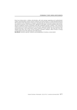 Estudos Feministas, Florianópolis, 13(3): 591-611, setembro-dezembro/2005 611
ZOMBARIA COMO ARMA ANTIFEMINISTA
Brazil was living under a military dictatorship, with some groups opposing such authoritarian
regime and promoting cultural criticism. Mockery was their weapon, as especially illustrated by
the members of the newspaper O Pasquim. Paradoxically, the mordacity of many of such writers
was visited on women, those women who, fighting for their rights, assumed attitudes which broke
with the traditional model of femininity and with established gender relations. They ridiculed
militant women by means of labels such as masculine, ugly, bad-tempered, and even perverted
and promiscuous, which generated a great response to their articles. We may infer from this
attitude that there was a fear of loss of power in gender relations, which reveals a strong
conservatism in men who otherwise were libertarians.
Key WKey WKey WKey WKey Words:ords:ords:ords:ords: feminism, gender relations, personal/political, mockery, conservatism.
 