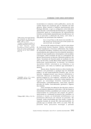 Estudos Feministas, Florianópolis, 13(3): 591-611, setembro-dezembro/2005 593
ZOMBARIA COMO ARMA ANTIFEMINISTA
recorrendo-se à natureza como justificativa, acerca do
caráter diverso de ocupação que se impunha aos dois
gêneros. Afinal, homens e mulheres apresentavam uma
fisiologia diferente, o que se configurava como indicativo
dessa decisão. Concretizando tais formulações, o deputado
Chaumette opõe-se à participação de representação
feminina na Assembléia apelando para tais diferenças, em
que se percebe a utilização da ironia, com vistas a
ridicularizar tais pretensões das mulheres.4
Est-ce à nous? Nous a-t-elle donner des mamelles? A-t-
elle assoupi nos muscles pour nous rendre propres aux
soins de la hutte, du ménage?5
No século XIX, ainda na França, não há como deixar
de mencionar Honoré Daumier, célebre caricaturista,
radical republicano e fervoroso antifeminista. Nos moldes
do anarquista Proudhon, manifesta uma reação irracional
à participação das mulheres fora do ambiente doméstico,
assunto em que republicanos, monarquistas e até socialistas
convergiam, dado revelador de que as contradições de
gênero atravessavam as diversas colorações políticas e de
classe. Tal postura de Daumier pode ser avaliada em sua
obra, nas três séries: Les Bas-Bleus (1844), relativa às mulheres
intelectuais, particularmente, as literatas; Les Femmes
Socialistes (1844), referindo-se às militantes e Les
Divorceuses, com vistas às mulheres que defendiam o
divórcio.
Nessas obras, Daumier mostra-se crítico mordaz das
mulheres com pretensões a qualquer tipo de atividade
pública, ou não tradicionalmente feminina, que, na sua
opinião, negligenciavam seus deveres domésticos e
maternais. Atacava as feministas, “mulheres que não
querem resignar-se a ser mulheres”, tornando-as alvo do
riso satírico.6
As feministas, as literatas e todas aquelas que
fugiam ao estereótipo feminino tradicional são
apresentadas, contraditoriamente, como feias, supremo
pecado da mulher, masculinizadas, grosseiras e algozes
dos maridos.
Esses exemplos da utilização dos discursos cômicos
e/ou da palavra espirituosa como arma, a fim de manter a
inferioridade feminina, possibilitam um contato com a luta
empreendida na construção dos papéis de gênero,
observando-se o obstinado recomeçar dos combates, os
avanços e recuos, as incômodas semelhanças e as
promissoras diferenças em relação ao passado.7
Na
verdade, tenho enveredado por esta senda, a partir da
segunda metade do século XIX, mais precisamente, no
período que se estende entre 1870 e os anos 1930. No
presente texto, procurarei investigar o período
4
Utilizo ironia como tropo literário
que empresta ao discurso um
caráter satírico, segundo Hayden
WHITE, 1994, p. 31-32.
5
A quem a natureza confiou os
cuidados domésticos? Por acaso
a nós? Deu-nos seios?
Enfraqueceu nossos músculos
para nos tornar próprios aos
cuidados do lar? (Eleni VARIKAS,
s/d, p. 4).
6
DAUMIER, s/d, p. 22; e Janis
BERGMAN-CARTORI, 1990.
7
Philippe ARIÈS, 1998, p. 153-176.
 