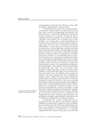 RACHEL SOIHET
594 Estudos Feministas, Florianópolis, 13(3): 591-611, setembro-dezembro/2005
correspondente ao final dos anos 1960 até os anos 1980,
focalizando, especialmente, o Rio de Janeiro.
Esse momento tem como marca a efervescência e
a forte reação contra a ordem e a moral tradicional. Nos
anos 1960, em meio à prosperidade do pós-guerra, em
plena guerra fria, reage parte significativa da juventude
contra a repressão e o controle ostensivo de que se
considerava refém. A desilusão com os valores do mundo
capitalista, mas também com os daquele que se dizia
socialista, era a marca para a qual, especialmente no
Ocidente, muito contribuíram as idéias de Herbert Marcuse,
cujas obras, entre elas, Eros e Civilização, tornaram-se
emblemáticas. E, assim, toma vulto a marcha em prol de
um mundo novo, de uma utopia que, iniciada nos Estados
Unidos, posteriormente estourou com intensidade em outras
partes do mundo, como a França e a Alemanha, mas que
também na América Latina e na porção do “socialismo
real” esteve presente. É o sonho libertário que se busca,
através de uma nova concepção de política e de cultura
que concilie justiça social e liberdade, arte e vida. Em suma,
emerge a célebre rebelião contracultural dos anos 1960,
propondo toda uma série de mudanças no plano da
criação literária, artística, do comportamento individual e
da atuação política, descendente em linha direta da beat
generation dos anos 1950, com Jack Kerouac, Allen
Ginsberg e William Burroughs à frente. Na esteira dessa
rebelião, em meio à luta dos negros norte-americanos em
busca dos direitos civis e aos protestos contra a guerra do
Vietnam, uma outra emerge, qual seja, a rebelião das
mulheres. Assim, irrompe uma nova vaga feminista nos
Estados Unidos e na Europa, a qual também se manifestou
vivamente no Brasil. No momento, o país via-se acossado
pela ditadura militar que assumiu o poder, após o golpe de
1964. Dentre as várias modalidades de luta contra o regime,
destacou-se o empenho de alguns em opor-se a ele,
através da ridicularização, como, por exemplo, o jornal
alternativo O Pasquim, publicado semanalmente naqueles
“anos de chumbo”.8
Boa parte de seus membros, inspirada
na contracultura norte-americana, afastava-se do
dogmatismo de muitos marxistas, caracterizando uma
pluralidade ideológica suprapartidária, voltando-se para
o combate ao autoritarismo e à crítica de costumes.
Paradoxalmente, porém, comprometeram seu
propósito libertário, ao assumir uma postura misógina,
voltando sua mordacidade, igualmente, para as mulheres
que se decidiram pela luta com vistas a atingir direitos e/ou
que no seu cotidiano assumiam atitudes consideradas
como inadequadas à feminilidade e às relações
estabelecidas entre os gêneros. Estas, por sua vez, em muito
8
O primeiro número d’O Pasquim
data de 26 de junho de 1969.
 