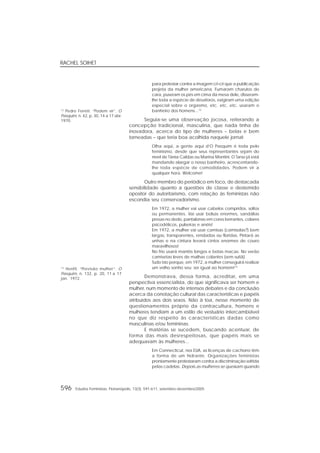 RACHEL SOIHET
596 Estudos Feministas, Florianópolis, 13(3): 591-611, setembro-dezembro/2005
para protestar contra a imagem cri-cri que a publicação
projeta da mulher americana. Fumaram charutos do
cara, puseram os pés em cima da mesa dele, disseram-
lhe toda a espécie de desaforos, exigiram uma edição
especial sobre o orgasmo, etc. etc. etc. usaram o
banheiro dos homens...12
Seguia-se uma observação jocosa, reiterando a
concepção tradicional, masculina, que nada tinha de
inovadora, acerca do tipo de mulheres – belas e bem
torneadas – que teria boa acolhida naquele jornal:
Olha aqui, a gente aqui d’O Pasquim é toda pelo
feminismo, desde que seus representantes sejam do
nível de Tânia Caldas ou Marina Montini. O Tarso já está
mandando alargar o nosso banheiro, acrescentando-
lhe toda espécie de comodidades. Podem vir a
qualquer hora. Welcome!
Outro membro do periódico em foco, de destacada
sensibilidade quanto a questões de classe e destemido
opositor do autoritarismo, com relação às feministas não
escondia seu conservadorismo.
Em 1972, a mulher vai usar cabelos compridos, soltos
ou permanentes. Vai usar bolsas enormes, sandálias
presas no dedo, pantalonas em cores berrantes, colares
psicodélicos, pulseiras e anéis!
Em 1972, a mulher vai usar camisas (camisolas?) bem
largas, transparentes, rendadas ou floridas. Pintará as
unhas e na cintura levará cintos enormes de couro
maravilhosos!
No frio usará mantôs longos e botas macas. No verão
camisetas leves de malhas colantes (sem sutiã).
Tudo isto porque, em 1972, a mulher conseguirá realizar
um velho sonho seu: ser igual ao homem!13
Demonstrava, dessa forma, acreditar, em uma
perspectiva essencialista, do que significava ser homem e
mulher, num momento de intensos debates e da conclusão
acerca da conotação cultural das características e papéis
atribuídos aos dois sexos. Não à toa, nesse momento de
questionamentos próprio da contracultura, homens e
mulheres tendiam a um estilo de vestuário intercambiável
no que diz respeito às características dadas como
masculinas e/ou femininas.
E matérias se sucedem, buscando acentuar, de
forma das mais desrespeitosas, que papéis mais se
adequavam às mulheres...
Em Connecticut, nos EUA, as licenças de cachorro têm
a forma de um hidrante. Organizações feministas
prontamente protestaram contra a discriminação sofrida
pelas cadelas. Depois as mulheres se queixam quando
12
Pedro Ferreti. “Podem vir”. O
Pasquim, n. 42, p. 30, 14 a 17 abr.
1970.
13
Henfil. “Previsão mulher”. O
Pasquim, n. 132, p. 20, 11 a 17
jan. 1972.
 