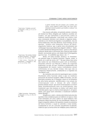 Estudos Feministas, Florianópolis, 13(3): 591-611, setembro-dezembro/2005 597
ZOMBARIA COMO ARMA ANTIFEMINISTA
a gente manda elas pro tanque, pra cozinha, pra
cama, esses lugares enfim onde são mais úteis,
chateiam menos e podem usar melhor a cabeça14
(os
grifos são nossos).
Esse mesmo articulista, em período anterior, comenta
um festival de filmes dirigidos por mulheres ocorrido em
Londres, em que demonstra o preconceito contra as
mulheres intelectualizadas, marcando sua crônica com
uma conotação ofensiva com relação a algumas delas,
valendo-se de referências ligadas à sexualidade, mas de
forma indelicada. Uma das diretoras, Susan Sontag, na sua
opinião, “lembra uma daquelas moças do Norte,
vagamente lésbicas, que a gente vivia encontrando nas
‘vernissages’ loucas pra darem pra alguém ‘artístico’”. Outra,
a conhecida literata Marguerite Duras, “parece uma dessas
senhoras dedicadas à perversão das crianças pelo teatro
infantil, escrevendo peças com títulos feito ‘A formiguinha
que foi à lua’, ‘O coelhinho que dava’, etc.”.15
Ainda, em outra ocasião, destaca: “Ei, feministas:
em primeiro lugar os direitos humanos. Depois, então, a
gente vê o caso de vocês, tá?”.16
No que deixa claro uma
das razões de sua intolerância para com as feministas,
deixando entrever sua filiação a idéias da esquerda
tradicional; ou seja, de que, resolvida a problemática da
desigualdade de classes, outras contradições seriam
enfrentadas no seu devido tempo, fato que não se
comprovou historicamente, analisando-se a trajetória do
“socialismo real”.
Ao comentar uma série de reportagens que a revista
Realidade vinha fazendo sobre o que as mulheres
pensavam do homem brasileiro, Millôr Fernandes, um dos
principais membros de O Pasquim, refere-se às feministas
de uma forma grosseira, identificando o seu anseio de
emancipação com o desejo de uma simples
promiscuidade sexual: “por serem emancipadas e se terem
dado assombrosamente bem na emancipação, elas
resolveram que não bastava só deitar com quem bem
entendeu (pois o que se chama emancipação é, em geral,
deitar com quem bem entender) e resolveram também
deitar filosofia”.17
Simplificava, assim, o destacado intelectual uma das
questões mais complexas para as mulheres na época. Estas
eram formadas em uma cultura na qual mulheres não
poderiam dispor livremente de sua sexualidade. Manter-se
virgem enquanto solteira e fiel quando casada era sinônimo
de honra feminina; a qual se estendia a toda família,
constituindo-se em um conceito sexualmente localizado,
violência que se tornou fonte de múltiplas outras violências.
14
Ivan Lessa. “Cadelas, uni-vos!”.
O Pasquim, n. 345, p. 31, 6 a 12
fev. 1976.
17
Millôr Fernandes. “Barbarelas”.
O Pasquim, n. 27, p. 2, 25 a 31
dez. 1969.
16
Ivan Lessa. “Questão de
prioridades”. O Pasquim, n. 345,
p. 31, 6 a 12 fev. 1976.
15
Ivan Lessa. “De Londres: festival
de filmes femininos”. O Pasquim,
n. 26, p. l4, 18 a 24 dez. 1969.
 