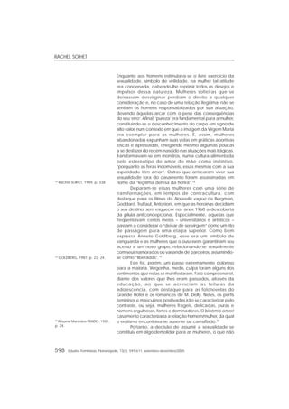 RACHEL SOIHET
598 Estudos Feministas, Florianópolis, 13(3): 591-611, setembro-dezembro/2005
Enquanto aos homens estimulava-se o livre exercício da
sexualidade, símbolo de virilidade, na mulher tal atitude
era condenada, cabendo-lhe reprimir todos os desejos e
impulsos dessa natureza. Mulheres solteiras que se
deixassem desvirginar perdiam o direito a qualquer
consideração e, no caso de uma relação ilegítima, não se
sentiam os homens responsabilizados por sua atuação,
devendo àquelas arcar com o peso das conseqüências
do seu ‘erro’. Afinal, ‘pureza’ era fundamental para a mulher,
constituindo-se o desconhecimento do corpo em signo de
alto valor, num contexto em que a imagem da Virgem Maria
era exemplar para as mulheres. E, assim, mulheres
abandonadas expunham suas vidas em práticas abortivas
toscas e apressadas, chegando mesmo algumas poucas
a se desfazer do recém-nascido nas situações mais trágicas.
Transformavam-se em monstros, numa cultura alimentada
pelo estereótipo do amor de mãe como instintivo,
“porquanto as feras indomáveis, essas mesmas com a sua
asperidade têm amor”. Outras que arriscaram viver sua
sexualidade fora do casamento foram assassinadas em
nome da “legítima defesa da honra”.18
Deparam-se essas mulheres com uma série de
transformações, em tempos de contracultura, com
destaque para os filmes da Nouvelle vague de Bergman,
Goddard, Truffaut, Antonioni, em que as heroínas decidiam
o seu destino, sem esquecer nos anos 1960 a descoberta
da pílula anticoncepcional. Especialmente, aquelas que
freqüentavam certos meios – universitários e artísticos –
passam a considerar o “deixar de ser virgem” como um rito
de passagem para uma etapa superior. Como bem
expressa Annete Goldberg, esse era um símbolo de
vanguarda e as mulheres que o ousassem garantiriam seu
acesso a um novo grupo, relacionando-se sexualmente
com seus namorados ou variando de parceiros, assumindo-
se como “liberadas”.19
Este foi, porém, um passo extremamente doloroso
para a maioria. Vergonha, medo, culpa foram alguns dos
sentimentos que nelas se manifestaram. Fato compreensível,
diante dos valores que lhes eram passados, através da
educação, ao que se acresciam as leituras da
adolescência, com destaque para as fotonovelas do
Grande Hotel e os romances de M. Delly. Neles, os perfis
femininos e masculinos positivados irão se caracterizar pelo
contraste, ou seja, mulheres frágeis, delicadas, puras e
homens orgulhosos, fortes e dominadores. O binômio amor/
casamento caracterizaria a relação homem/mulher, da qual
o erotismo encontrava-se ausente ou camuflado.20
Portanto, a decisão de assumir a sexualidade se
constituiu em algo demolidor para as mulheres, o que não
20
Rosane Manhães PRADO, 1981,
p. 24.
19
GOLDBERG, 1987, p. 22- 24.
18
Rachel SOIHET, 1989, p. 338.
 