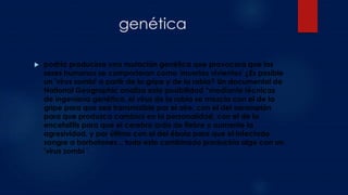 genética
 podría producirse una mutación genética que provocara que los
seres humanos se comportaran como 'muertos vivientes' ¿Es posible
un 'virus zombi' a partir de la gripe y de la rabia? Un documental de
National Geographic analiza esta posibilidad “mediante técnicas
de ingeniería genética, el virus de la rabia se mezcla con el de la
gripe para que sea transmisible por el aire, con el del sarampión
para que produzca cambios en la personalidad, con el de la
encefalitis para que el cerebro arda de fiebre y aumente la
agresividad, y por último con el del ébola para que el infectado
sangre a borbotones... todo esto combinado produciría algo con un
'virus zombi '.
 