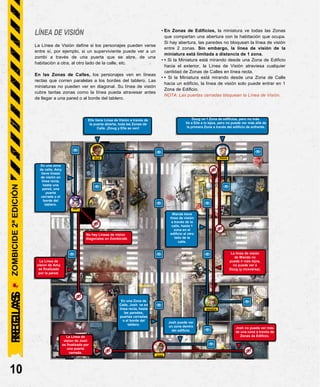 ELLE DOUG
La Línea de
vision de Amy
es finalizada
por la pared.
La línea de visión
de Wanda no
puede ir más lejos,
no puede ver a
Doug (y viceversa).
En una Zona de
Calle, Josh ve en
línea recta, hasta
las paredes,
puertas cerradas
o el borde del
tablero.
WANDA
LÍNEA DE VISIÓN
La Línea de Visión define si los personajes pueden verse
entre sí, por ejemplo, si un superviviente puede ver a un
zombi a través de una puerta que se abre, de una
habitación a otra, al otro lado de la calle, etc.
En las Zonas de Calles, los personajes ven en líneas
rectas que corren paralelas a los bordes del tablero. Las
miniaturas no pueden ver en diagonal. Su línea de visión
cubre tantas zonas como la línea pueda atravesar antes
de llegar a una pared o al borde del tablero.
• En Zonas de Edificios, la miniatura ve todas las Zonas
que compartan una abertura con la habitación que ocupa.
Si hay abertura, las paredes no bloquean la línea de visión
entre 2 zonas. Sin embargo, la línea de visión de la
miniatura está limitada a distancia de 1 zona.
• • Si la Miniatura está mirando desde una Zona de Edificio
hacia el exterior, la Línea de Visión atraviesa cualquier
cantidad de Zonas de Calles en línea recta.
• • Si la Miniatura está mirando desde una Zona de Calle
hacia un edificio, la línea de visión solo puede entrar en 1
Zona de Edificio.
NOTA: Las puertas cerradas bloquean la Línea de Visión.
En una zona
de calle, Amy
tiene líneas
de visión en
línea recta,
hasta una
pared, una
puerta
cerrada o el
borde del
tablero.
AMY
No hay Líneas de vision
diagonales en Zombicide.
10
Doug ve 1 Zona de edificios, pero no más.
Ve a Elle a lo lejos, pero no puede ver más allá de
la primera Zona a través del edificio de enfrente.
Elle tiene Línea de Visión a través de
la puerta abierta, toda las Zonas de
Calle. ¡Doug y Elle se ven!
ZOMBICIDE
2ª
EDICIÓN
REGLAS
JOSH
La Línea de
vision de Josh
es finalizada por
una puerta
cerrada.
Josh no puede ver más
de una zona a través de
Zonas de Edificio.
Wanda tiene
línea de visión
a través de la
calle, hasta 1
zona en el
edificio al otro
lado de la
calle.
Josh puede ver
un zona dentro
del edificio.
REGLAS
 