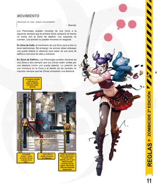 La puerta cerrada
evita que Lili
entre al edificio.
¡Primero debe
abrirse!
LILI
OSTARA
Lili puede
mover 1 zona
al norte o al sur
a través de la
calle ...
... pero ella no
puede moverse
en diagonal.
Todas las paredes
tienen aberturas y
la puerta está
abierta, por lo que
Ostara puede
moverse donde
quiera. Recuerde:
¡SIN movimientos
diagonales!
MOVIMIENTO
Moverse es vida. ¡Sigue moviéndote!
- Wanda
Los Personajes pueden moverse de una Zona a la
siguiente siempre que la primera Zona comparta al menos
un borde con la Zona de destino. Las esquinas no
cuentan. Los actores no pueden moverse en diagonal.
En Zona de Calle, el movimiento de una Zona vacía a otra no
tiene restricciones. Sin embargo, los actores deben atravesar
una puerta abierta (o abertura) para pasar de una zona de
edificio a una zona de calle y viceversa.
En Zona de Edificio, Los Personajes pueden moverse de
una Zona a otra siempre que sus Zonas estén unidas por
una abertura (como una puerta abierta). La posición de
una miniatura en la Zona y el diseño de las paredes no
importan siempre que las Zonas compartan una abertura.
11
REGLAS
ZOMBICIDE
2ª
EDICIÓN
 