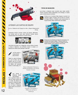 LEYENDO LAS CARTAS DE EQUIPO
Lo se. Cadencia de fuego es vida. ¡Sigue disparando!
- Doug
Zombicide incluye muchas cartas de Equipo diferentes.
Las armas que se usan para eliminar zombis tienen
características de combate en la parte inferior:
Las armas se dividen en 2 categorías: armas cuerpo a cuerpo
y armas a distancia. Los símbolos cuerpo a cuerpo y a
distancia se utilizan para distinguir cada tipo.
Las de cuerpo a
cuerpo llevan
este símbolo.
Tienen un valor de Rango
0 y, por lo tanto, solo se
pueden usar en la misma
Zona que el Superviviente.
Se utilizan con acciones
cuerpo a cuerpo (pág. 21).
Bates de Baseball, Palancas y
Hachas de Bombero son Armas
Cuerpo a Cuerpo.
Las Armas a
distancia llevan
este símbolo.
Por lo general, tienen un
valor de rango máximo de
1 (o más). Se utilizan con
acciones a distancia (pág.
21). Atacar a distancia 0
con un arma a distancia
sigue siendo una acción a
distancia.
12
Pistolas, Escopetas y
Rifles son armas a
distancia.
REGLAS
ZOMBICIDE
2ª
EDICIÓN
- TIPOS DE MUNICIÓN
Las armas a distancia usan munición para matar zombis.
Tienen munición infinita (¡disfrútala!). Sin embargo, no todos
usan el mismo tipo de munición.
Armas con el símbolo Bala dispara munición de
pequeño calibre. Pueden usar la carta Un montón
de balas (Plenty of Bullets) para proporcionar al
Superviviente útiles repeticiones de tiradas.
Armas con el símbolo de Cartucho funcionan con
munición de mayor calibre. Tener la Carta Un
montón de Cartuchos (Plenty of Shells) permite
repetir tiradas contra objetivos más duros.
 