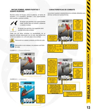 -
Puede abrir
puertas y
produce ficha
de ruido
cuando se usa
de esa manera.
Puede matar
zombis, pero
no produce
una ficha de
ruido al
hacerlo.
Puede matar
zombis y
produce una
ficha de
ruido al
hacerlo.
MATAR ZOMBIS, ABRIR PUERTAS Y
EQUIPO RUIDOSO
Muchas cartas de Equipo, como la palanca, el hacha de
bombero y la motosierra, permiten a los supervivientes
abrir puertas y eliminar zombis.
- CARACTERÍSTICAS DE COMBATE
Las armas muestran características de combate utilizadas para
eliminar zombis de muchas formas.
El equipo que permite a los supervivientes
matar zombis tiene el símbolo a distancia
o cuerpo a cuerpo.
El equipo que permite a los jugadores abrir
puertas tiene este símbolo.
Cada uno de estos símbolos va acompañado de un
segundo símbolo relacionado con el ruido, que define si la
acción es ruidosa o no. ¡El ruido atrae a los zombis!
Esta acción es ruidosa y produce una ficha de ruido.
Esta acción no es ruidosa y no produce una ficha
de ruido.
EJEMPLO 1 – El Hacha de Bombero:
EJEMPLO 2 – La Motosierra:
Distancia. Min. y máx.
número de Zonas que puede
alcanzar el arma.
0 indica que solo se puede
usar en la Zona del
superviviente.
Distancia. Min. y máx.
número de Zonas que
puede alcanzar el arma.
0-1 indica que se puede
usar en la Zona del
superviviente o a una
Zona de distancia con
línea de visión.
13
Precisión. Cada tirada que iguala
o supera este valor es un Impacto.
Los resultados más bajos son
fallos.
Dado. Tira esta cantidad de
dados con una acción cuerpo
a cuerpo para usar esta arma.
Puede abrir
puertas y
produce ficha
de ruido
cuando se usa
de esa manera.
Tipo de arma.
Este equipo es
un arma a
distancia.
Daño.
Daño infligido
con cada
Impacto.
El daño no se
acumula con
múltiples
Impactos.
Tipo de munición.
Este equipo usa
balas.
Doble. Si el
superviviente tiene
armas dobles con
el mismo nombre
en cada Casilla de
Mano (pág. 27), el
Superviviente
puede utilizar
ambas con una
única Acción
(deben apuntar a la
misma Zona).
Tipo de arma.
Este equipo es
un arma cuerpo
a cuerpo.
Precisión.
Cada tirada que
iguala o supera
este valor es un
impacto. Los
resultados más
bajos son fallos.
Daño.
Daño infligido
con cada
Impacto.
El daño no se
acumula con
múltiples
Impactos.
REGLAS
ZOMBICIDE
2ª
EDICIÓN
Dado. Tira esta cantidad
de dados con una acción
cuerpo a cuerpo para
usar esta arma
 