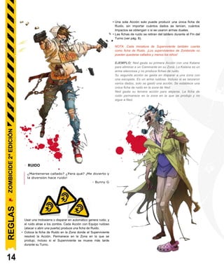 • Una sola Acción solo puede producir una única ficha de
Ruido, sin importar cuántos dados se lancen, cuántos
Impactos se obtengan o si se usaron armas duales.
• Las fichas de ruido se retiran del tablero durante el Fin del
Turno (ver pág. 8).
NOTA: Cada miniatura de Superviviente también cuenta
como ficha de Ruido. ¡Los supervivientes de Zombicide no
pueden quedarse callados y menos los niños!
EJEMPLO: Ned gasta su primera Acción con una Katana
para eliminar a un Caminante en su Zona. La Katana es un
arma silenciosa y no produce fichas de ruido.
Su segunda acción se gasta en disparar a una zona con
una escopeta. Es un arma ruidosa. Incluso si se lanzaron
varios dados, solo se gastó una acción. Se establece una
única ficha de ruido en la zona de Ned.
Ned gasta su tercera acción para alejarse. La ficha de
ruido permanece en la zona en la que se produjo y no
sigue a Ned.
- RUIDO
¿Mantenerse callado? ¿Para qué? ¡Me divierto y
la diversión hace ruido!
- Bunny G
Usar una motosierra o disparar en automático genera ruido, y
el ruido atrae a los zombis. Cada Acción con Equipo ruidoso
(atacar o abrir una puerta) produce una ficha de Ruido.
• Coloca la ficha de Ruido en la Zona donde el Superviviente
resolvió la Acción. Permanece en la Zona en la que se
produjo, incluso si el Superviviente se mueve más tarde
durante su Turno.
14
REGLAS
ZOMBICIDE
2ª
EDICIÓN
 