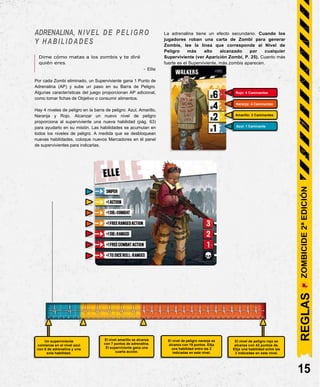 ADRENALINA, NIVEL DE PELIGRO
Y HABILIDADES
Dime cómo matas a los zombis y te diré
quién eres.
La adrenalina tiene un efecto secundario. Cuando los
jugadores roban una carta de Zombi para generar
Zombis, lee la línea que corresponde al Nivel de
Peligro más alto alcanzado por cualquier
Superviviente (ver Aparición Zombi, P. 25). Cuanto más
fuerte es el Superviviente, más zombis aparecen.
- Elle
Por cada Zombi eliminado, un Superviviente gana 1 Punto de
Adrenalina (AP) y sube un paso en su Barra de Peligro.
Algunas características del juego proporcionan AP adicional,
como tomar fichas de Objetivo o consumir alimentos.
Hay 4 niveles de peligro en la barra de peligro: Azul, Amarillo,
Naranja y Rojo. Alcanzar un nuevo nivel de peligro
proporciona al superviviente una nueva habilidad (pág. 63)
para ayudarlo en su misión. Las habilidades se acumulan en
todos los niveles de peligro. A medida que se desbloquean
nuevas habilidades, coloque nuevos Marcadores en el panel
de supervivientes para indicarlas.
Un superviviente
comienza en el nivel azul
con 0 de adrenalina y una
sola habilidad.
El nivel de peligro naranja se
alcanza con 19 puntos. Elija
una habilidad entre las 2
indicadas en este nivel.
El nivel de peligro rojo se
alcanza con 43 puntos de.
Elija una habilidad entre las
3 indicadas en este nivel.
15
El nivel amarillo se alcanza
con 7 puntos de adrenalina.
El superviviente gana una
cuarta acción.
Azul: 1 Caminante
Amarillo: 2 Caminantes
Naranja: 4 Caminantes
Rojo: 6 Caminantes
REGLAS
ZOMBICIDE
2ª
EDICIÓN
 