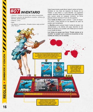 INVENTARIO
- ¿Señor? Tienes el arma que estoy buscando.
- Estuve a punto de decirte lo mismo. ¿Cómo te
llamas, joven punk?
- Ostara. ¿Tú?
- Ned.
- Un placer conocerte. ¿Puedo tener esta arma?
¿Por favor?
Cada Superviviente puede llevar hasta 5 cartas de Equipo,
divididas en dos tipos de espacios de Equipo en su
Tablero: 2 para Mano y 3 para Mochila. Los jugadores
pueden descartar cartas del inventario para dejar espacio
para nuevas cartas en cualquier momento, de forma
gratuita (incluso durante el Turno de otro jugador).
Cada Casilla de Mano puede contener 1 carta de Equipo.
Las armas y otros artículos en los espacios de mano se
pueden usar normalmente.
La Mochila puede contener hasta 3 cartas de equipo. Las
características y los efectos del juego descritos en las
cartas de Equipo no se pueden usar hasta que se mueven
a una Casilla de Mano.
Las Cartas de equipo que llevan "Puede usarse en la
mochila" se pueden usar cuando se encuentran en las
casillas de mano o en la mochila.
16
La carta de Equipo Un
montón de Balas, que
indica "Puede usarse
en la mochila", aún
otorga su efecto de
juego al Superviviente.
Mochila: las ranuras de Mochila están diseñadas para
almacenar cualquier tarjeta de Equipo que el
Superviviente no esté usando. No podrá usar la Katana
hasta que la mueva a una casilla de Mano.
#07
Casillas para las manos: ambas
manos se utilizan en combate. El
Superviviente puede realizar acciones
a distancia con el sub-MG y acciones
cuerpo a cuerpo con el machete.
REGLAS
ZOMBICIDE
2ª
EDICIÓN
 