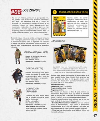 #08 LOS ZOMBIS
! ¡ZOMBIS APRESURADOS! (RUSH)
No soy un médico, pero por lo que puedo ver,
los zombis son huéspedes muertos infectados
por algo. No sabemos qué es y cómo se
propaga. Ya no necesitan comer ni dormir y no
muestran signos de dolor. Básicamente son
marionetas sedientas de sangre, pero no las
subestimes. Pueden soportar muchos castigos y
te perseguirán incansablemente durante días. La
única cura que conozco es la ejecución sumaria.
- Amy
Zombicide incluye 4 tipos de zombis. La mayoría tiene una
única acción para gastar cada vez que se activa. Un zombi
es eliminado tan pronto como es impactado con éxito con
un ataque que tiene el valor de daño mínimo requerido. Su
atacante gana inmediatamente los puntos de adrenalina
indicados.
CAMINANTE (WALKER)
Apesta, es asqueroso y es lento.
Heridas provocadas: 1
Para eliminar: Daño 1
Proporciona Adrenalina: 1 punto
ABOMINACIÓN
Algunas cartas de Zombi
incluyen la palabra clave Rush
(apresurado). Al robar una
carta de este tipo, coloca las
miniaturas correspondientes.
¡Entonces, esos Zombis
realizan una Activación gratuita
de inmediato (pág. 23)!
GORDO (FATTY)
Grandes, hinchados y duros, estos
zombis son difíciles de tumbar. Las
armas que hacen solo 1 punto de
daño no les afectan… en absoluto.
Heridas provocadas: 1
Para eliminar: Daño 2
Proporciona Adrenalina: 1 punto
CORREDOR
(RUNNER)
Excitados por algún motivo, estos
tíos se mueven el doble de rápido
que los Caminantes.
Heridas provocadas: 1
Para eliminar: Daño 1
Proporciona Adrenalina: 1 punto
Regla especial: los corredores
tienen 2 acciones cada vez que se
activan (pág. 25).
Zombicide viene con 4 abominaciones diferentes,
cada una con habilidades diferentes. Aparecen al
azar del mazo de Abominaciones, pero solo puede
haber una en el tablero en un momento dado.
Mutada hasta resultar irreconocible, la Abominación es la
peor pesadilla de los Supervivientes. Solo las armas que
hcen 3 puntos de daño o más pueden matar a este
monstruo. Un Molotov bien apuntado también servirá, ya
que mata todo en su Zona objetivo.
Heridas provocadas: 1
Para eliminar: Daño 3 (o Molotov)
Proporciona Adrenalina: 5 puntos
Reglas especiales:
• Se requiere un Molotov o Daño 3 para eliminar una
Abominación. Ningún arma en la caja básica de Zombicide
tiene un valor de Daño 3. Se puede alcanzar con Habilidades
(como +1 Daño, p. 63) o con reglas especiales de Misión.
• Resuelve estos efectos del juego cada vez que se roba una
carta de Zombi de Aparece una Abominación:
- Si no hay Abominación en el tablero, roba una carta del
mazo de Abominaciones. Luego, coloca la Abominación
correspondiente en la Zona de aparición. ¡No olvide sus
efectos especiales de juego (consulte la página siguiente)!
- Si ya hay una Abominación en el tablero, obtiene una
Activación adicional.
17
ZOMBICIDE
2ª
EDICIÓN
REGLAS
 
