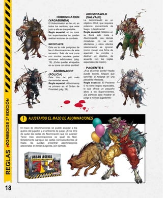 El mazo de Abominaciones se puede adaptar a los
gustos del jugador y al ambiente de juego. ¡Eres libre
de quitar las cartas de Abominación que no quieras!
Tener más abominaciones es igual de fácil.
Simplemente agregue las cartas correspondientes al
mazo. Se pueden encontrar abominaciones
adicionales en Urban Legends, por ejemplo.
- HOBOMINATION
(VAGABUNDA)
El Hobomination es tan vil, en
todos los sentidos, que estar
junto a ella es insoportable.
Regla especial: en su zona,
los supervivientes no pueden
realizar acciones de combate.
IMPORTANTE:
Esta es la más peligrosa de
las 4 Abominaciones de este
recuadro. Salir de una zona
con zombis requiere gastar
acciones adicionales (pág.
19). ¡Evita quedar atrapados
en su zona con otros zombis!
- ABOMINACOP
(POLICIA)
Esta hizo de poli malo
demasiadas veces.
Regla especial: Abominacop
va primero en el Orden de
Prioridad (pág. 28).
- ABOMINAWILD
(SALVAJE)
La Abominawild es un
objetivo difícil, que requiere
potencia concentrada de
fuego. ¡Literalmente!
Regla especial: Molotov en
su Zona solo mata a
Abominawild. Las demás
miniaturas no se ven
afectadas y otros efectos
relacionados se ignoran
(como mover una ficha de
aparición de zombis o
destruir un objetivo, de
acuerdo con las reglas
especiales de misión).
- PACIENTE 0
¿Fue el primer zombi? Nadie
puede decirlo. Seguro que
convirtió el hospital en una
pesadilla infectada.
Regla especial: El Paciente
0 no tiene reglas especiales,
lo que ofrece un pequeño
alivio a los Supervivientes.
¡Es perfecto para mostrar el
juego a nuevos jugadores!
18
AJUSTANDO EL MAZO DE ABOMINACIONES
!
REGLAS
ZOMBICIDE
2ª
EDICIÓN
 