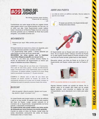 #09 TURNO DEL
JUGADOR
ABRIR UNA PUERTA
La vida es como un edificio cerrado. Nunca sabes lo
que te va a tocar.
No tengo tiempo para tontos.
¡Fuera de mi camino!
- Lili
Comenzando con quien tenga la ficha de Jugador Inicial,
cada jugador activa a sus Supervivientes uno tras otro, en
el orden que elija. Cada Superviviente puede realizar
hasta 3 Acciones en el Nivel de Peligro Azul (sin contar las
Acciones gratuitas que su Habilidad de Nivel Azul pueda
otorgarle). Las posibles acciones son:
MOVIMIENTO
¡Vayamos por aquí! ¡Más zombis para matar!
- Josh
El Superviviente se mueve de su Zona a la siguiente, pero
no puede atravesar paredes o puertas cerradas.
• Un Superviviente debe gastar 1 Acción adicional por
cada Zombi en la Zona de la que intenta salir.
RECUERDE: los niños pueden usar la Habilidad
escurridizo (Slippery) (pág.66) una vez por turno.
• Entrar en una Zona que contiene Zombis finaliza la
Acción de Movimiento del Superviviente (a menos que
tenga la Habilidad escurridizo (Slippery)).
EJEMPLO 1: Doug está en una Zona con 2 Caminantes.
Para salir de esta Zona, gasta 1 Acción de Movimiento,
luego 2 Acciones más (1 por Caminante), para un total de
3 Acciones. Si hubiera habido 3 zombis en la zona, Doug
habría necesitado 4 acciones (1 + 3) para moverse.
EJEMPLO 2: Wanda está al lado de una Zona que
contiene un Zombi cuando se mueve. Su acción de
movimiento termina en la zona con el zombi, aunque su
habilidad de sprint le permite moverse hasta tres zonas.
BUSCAR
¡Abre la puerta! ¡Abre la puerta! ¡Quiero ver lo que
hay dentro! ¿Qué? ¿Curioso? ¿Yo?
- Ostara
Un superviviente solo puede buscar en zonas de edificios
y solo si no hay zombis. El jugador roba la carta superior
del mazo de Equipo. Luego, pueden colocarlo en el
inventario de su Superviviente, reorganizándolo de forma
gratuita, o descartarlo inmediatamente.
Un superviviente solo puede realizar una única acción
de búsqueda por turno (incluso si es acción gratuita).
Cuando se acabe el mazo de Equipo, baraja todas las
cartas descartadas (excluyendo las cartas de Equipo
Inicial) para crear un nuevo mazo.
- Ned
El equipo que permite a los Supervivientes abrir
Puertas tiene este símbolo.
El Superviviente usa su Equipo para abrir puertas en su
Zona. No se requiere tirada. Coloque una ficha de Puerta
en su lado abierto donde estaba la Puerta cerrada (si era
una ficha de Puerta cerrada, gírela hacia su lado abierto).
Recuerda colocar una ficha de Ruido en la Zona si el
Superviviente usó Equipo ruidoso para abrir la Puerta (P.
13).
NOTA: Las puertas abiertas no se pueden volver a cerrar.
Algunas misiones cuentan con puertas de colores. Por lo
general, estas no se pueden abrir hasta que se cumpla
alguna condición, como encontrar un objetivo del color
correspondiente. Lea la descripción de la misión para saber
más.
19
REGLAS
ZOMBICIDE
2ª
EDICIÓN
 