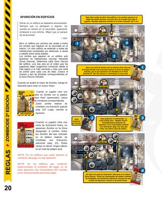 2 Walkers spawn here. The Zombie
card says, “Walker Rush!”.
Right after being spawned, the
2 Walkers immediately perform
an Activation (P. 23). One last
Zombie card has to be drawn…
TIGER SAM
TIGER SAM
- APARICIÓN EN EDIFICIOS
Entrar en un edificio es bastante emocionante.
Siempre que no persiguen a alguien, los
zombis se reúnen en la oscuridad, esperando
emboscar a una víctima. ¡Mejor que un parque
de atracciones!
- Lou
Opening a building for the first time reveals all 1 4
the Zombies waiting in the dark inside. A single
building extends to all rooms connected by
openings, sometimes straddling several tiles.
Zombies waiting in a building only spawn in 2 3
darkened rooms, called Dark Zones. Determine
each Dark Zone of the building, one after the
other in any order players choose (we suggest
starting from the farthest to the closest), and
draw a Zombie card for each of them. Place the
corresponding number and type of Zombies in
the indicated Dark Zone.
Cuando se acabe el mazo de Zombis, baraja el
descarte para crear un nuevo mazo.
• Cuando un jugador roba una
carta de Zombie con la palabra
clave Rush (apresurado), coloca
las miniaturas correspondientes.
¡Estos zombis realizan de
inmediato una Activación gratuita
(pág. 23)! Luego, reanude la
Aparición.
• Cuando un jugador roba una
carta de Activación Extra, no
aparecen Zombis en la Zona
designada. A cambio, todos
los Zombis del tipo indicado
en el tablero realizan de
inmediato una Activación
adicional (pág. 23). Estas
cartas no tienen ningún efecto
en el nivel de peligro azul.
NOTA: En los edificios que están abiertos al
comienzo del juego no hay Aparición.
NOTA: En los edificios que contienen
Supervivientes al comienzo del juego no se
hace Aparición (los Compañeros NO cuentan
como Supervivientes para esta regla).
20
Saca una carta de Zombi para la primera Zona Oscura. 1
El Superviviente más avanzado está en el nivel de peligro
amarillo, por lo que Aparecen los Zombies en la línea
Amarilla (P. 25). Se colocan 3 caminantes en esta zona.
2 3
4
Se roba una carta de Activación adicional en la última
Zona Oscura. Todos los Caminantes del tablero realizan
de inmediato una Activación adicional. Incluye los que
acaban de Aparecer, incluso si ya tenían Rush.
Abrir un edificio por primera vez revela a todos
los zombis que esperan en la oscuridad en el
interior. Un solo edificio se extiende a todas las
habitaciones conectadas por aberturas, a veces
a caballo entre varias losetas.
Los zombis que esperan en un edificio solo
aparecen en habitaciones oscuras, llamadas
Zonas Oscuras. Determina cada Zona Oscura
del edificio, una tras otra en el orden que los
jugadores elijan (sugerimos comenzar desde la
más lejana a la más cercana) y roba una carta
de Zombi para cada una de ellas. Coloca el
número y tipo de Zombies correspondientes en
la Zona Oscura indicada.
Aquí aparecen 2 caminantes. La
Carta Zombi dice: "¡Walker Rush!".
Inmediatamente después de
Aparecer, los 2 Caminantes realizan
una Activación (pág. 23). Hay que
robar una última carta de Zombi...
TIGER SAM
TIGER SAM
Aquí
aparece
un Gordo
Tiger Sam acaba de abrir este edificio. Los zombis aparecen en
todas las zonas oscuras, una tras otra, en el orden que elija el
jugador. Deciden Aparecer zombis en el orden indicado, del 1 al 4.
TIGER SAM
REGLAS
ZOMBICIDE
2ª
EDICIÓN
 