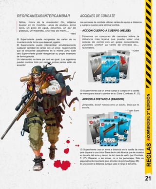REORGANIZAR/INTERCAMBIAR
Niños, ¡hora de la merienda! Ok, déjame
buscar en mi mochila. Latas de alubias, arroz
seco, un poco de agua, peluches, un par de
pistolas, un machete, una foto de mami...
- Ned
El Superviviente puede reorganizar las cartas de su
inventario de la forma que desee el jugador.
El Superviviente puede intercambiar simultáneamente
cualquier cantidad de cartas con un único Superviviente
que se encuentre actualmente en la misma Zona. Este
otro Superviviente puede reorganizar su propio inventario
de forma gratuita.
Un intercambio no tiene por qué ser igual. ¡Los jugadores
pueden cambiar todo por nada si ambas partes están de
acuerdo!
ACCIONES DE COMBATE
Las acciones de combate utilizan cartas de equipo a distancia
y cuerpo a cuerpo para eliminar zombis.
- ACCION CUERPO A CUERPO (MELEE)
Tenemos un concurso de carreras sobre la
distancia más lejana que puede volar una
cabeza de zombi con un golpe decapitante.
¿Quieres unirte? La tarifa de entrada es...
razonable.
- Odin
El Superviviente usa un arma cuerpo a cuerpo en la casilla
de mano para atacar a zombis en su Zona (Combate, P. 27).
- ACCION A DISTANCIA (RANGED)
¿Imposible, dices? Hablas como un adulto. Deja que te
enseñe.
- Tiger Sam
El Superviviente usa un arma a distancia en la casilla de mano
para disparar a una única Zona dentro del Alcance que se muestra
en la carta del arma y dentro de la Línea de visión (ver Combate,
P. 27). Disparan a las zonas, no a los personajes. Esto es
especialmente importante para el orden de prioridad (pág. 28).
Es una acción a distancia aunque uses el rango 0 del arma.
21
REGLAS
ZOMBICIDE
2ª
EDICIÓN
 