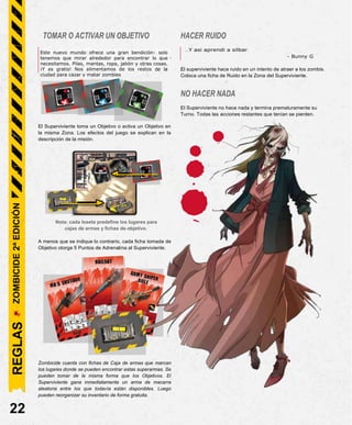 TOMAR O ACTIVAR UN OBJETIVO
This new world offers a great boon: we just have to
look down to find what we need. Batteries, blankets,
clothes, soap, and the like. And it’s free! We feed
HACER RUIDO
...Y así aprendí a silbar.
- Bunny G
off the city’s remains to hunt and kill zombies.
El Superviviente toma un Objetivo o activa un Objetivo en
la misma Zona. Los efectos del juego se explican en la
descripción de la misión.
Nota: cada loseta predefine los lugares para
cajas de armas y fichas de objetivo.
A menos que se indique lo contrario, cada ficha tomada de
Objetivo otorga 5 Puntos de Adrenalina al Superviviente.
Zombicide cuenta con fichas de Caja de armas que marcan
los lugares donde se pueden encontrar estas superarmas. Se
pueden tomar de la misma forma que los Objetivos. El
Superviviente gana inmediatamente un arma de macarra
aleatoria entre los que todavía están disponibles. Luego
pueden reorganizar su inventario de forma gratuita.
22
El superviviente hace ruido en un intento de atraer a los zombis.
Coloca una ficha de Ruido en la Zona del Superviviente.
NO HACER NADA
El Superviviente no hace nada y termina prematuramente su
Turno. Todas las acciones restantes que tenían se pierden.
Este nuevo mundo ofrece una gran bendición: solo
tenemos que mirar alrededor para encontrar lo que
necesitamos. Pilas, mantas, ropa, jabón y otras cosas.
¡Y es gratis! Nos alimentamos de los restos de la
ciudad para cazar y matar zombies
REGLAS
ZOMBICIDE
2ª
EDICIÓN
 