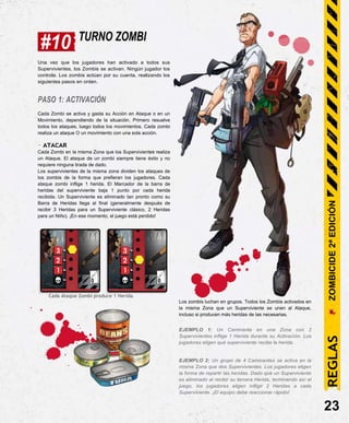 #10 TURNO ZOMBI
Una vez que los jugadores han activado a todos sus
Supervivientes, los Zombis se activan. Ningún jugador los
controla. Los zombis actúan por su cuenta, realizando los
siguientes pasos en orden.
PASO 1: ACTIVACIÓN
Cada Zombi se activa y gasta su Acción en Ataque o en un
Movimiento, dependiendo de la situación. Primero resuelve
todos los ataques, luego todos los movimientos. Cada zombi
realiza un ataque O un movimiento con una sola acción.
- ATACAR
Cada Zombi en la misma Zona que los Supervivientes realiza
un Ataque. El ataque de un zombi siempre tiene éxito y no
requiere ninguna tirada de dado.
Los supervivientes de la misma zona dividen los ataques de
los zombis de la forma que prefieran los jugadores. Cada
ataque zombi inflige 1 herida. El Marcador de la barra de
heridas del superviviente baja 1 punto por cada herida
recibida. Un Superviviente es eliminado tan pronto como su
Barra de Heridas llega al final (generalmente después de
recibir 3 Heridas para un Superviviente clásico, 2 Heridas
para un Niño). ¡En ese momento, el juego está perdido!
Cada Ataque Zombi produce 1 Herida.
Los zombis luchan en grupos. Todos los Zombis activados en
la misma Zona que un Superviviente se unen al Ataque,
incluso si producen más heridas de las necesarias.
EJEMPLO 1: Un Caminante en una Zona con 2
Supervivientes inflige 1 Herida durante su Activación. Los
jugadores eligen qué superviviente recibe la herida.
EJEMPLO 2: Un grupo de 4 Caminantes se activa en la
misma Zona que dos Supervivientes. Los jugadores eligen
la forma de repartir las heridas. Dado que un Superviviente
es eliminado al recibir su tercera Herida, terminando así el
juego, los jugadores eligen infligir 2 Heridas a cada
Superviviente. ¡El equipo debe reaccionar rápido!
23
REGLAS
ZOMBICIDE
2ª
EDICIÓN
 