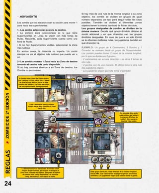 Este Caminante tiene Línea de
Visión hacia Amy y mueve 1 Zona
hacia ella.
- MOVIMIENTO
Los zombis que no atacaron usan su acción para mover 1
zona hacia los supervivientes:
1– Los zombis seleccionan su zona de destino.
• La primera Zona seleccionada es la que tiene
Supervivientes en Línea de Visión con más fichas de
Ruido. Recuerde, cada Superviviente cuenta como una
ficha de Ruido.
• Si no hay Supervivientes visibles, seleccionan la Zona
más ruidosa.
En ambos casos, la distancia no importa. Un zombi
siempre va por el objetivo más ruidoso que puede ver u
oír.
2– Los zombis mueven 1 Zona hacia su Zona de destino
tomando el camino más corto disponible.
Si no hay caminos abiertos a su Zona de destino, los
Zombis no se mueven.
Si hay más de una ruta de la misma longitud a su zona
objetivo, los zombis se dividen en grupos de igual
número separados por tipo para seguir todas las rutas
posibles. También se dividen si diferentes zonas
objetivo tienen la misma cantidad de fichas de ruido.
Los grupos desiguales de zombis se dividen de la
misma manera. Decide qué grupo dividido obtiene el
zombi adicional y en qué dirección van los grupos
divididos desiguales. En caso de que a un solo Zombi
se le ofrezcan múltiples rutas, los jugadores deciden en
qué dirección va.
EJEMPLO: Un grupo de 4 Caminantes, 3 Gordos y 1
Corredor se mueven hacia un grupo de Supervivientes.
Los zombis pueden tomar 2 rutas de la misma longitud,
por lo que se dividen en 2 grupos.
• 2 caminantes van en una dirección. Los otros 2 toman la
otra ruta.
• 2 gordos van de una manera. El último toma la otra ruta
(los jugadores eligen).
• Los jugadores eligen qué ruta toma el corredor.
LOU
AMY
Este grupo tiene dos rutas abiertas de la misma longitud
hacia AMY. Los Caminantes se separan para ir en ambos
sentidos. Los jugadores eligen qué camino toma el gordo.
24
La zona de Amy es la
más ruidosa del tablero
(contando 2 fichas de
ruido + Amy, para un
total de 3 de ruido).
La Abominación no tiene línea de visión sobre
ningún Superviviente, por lo que se dirige a la
Zona más ruidosa del tablero. Después de definir
el camino más corto disponible a la zona de
Amy, se mueve 1 zona hacia el norte.
El Gordo tiene Línea de Visión sobre
Lou y Mueve 1 Zona hacia ella, a pesar
de que la Zona de Lou no es la más
ruidosa del tablero. ¡La línea de visión
de un superviviente tiene prioridad!
REGLAS
ZOMBICIDE
2ª
EDICIÓN
 