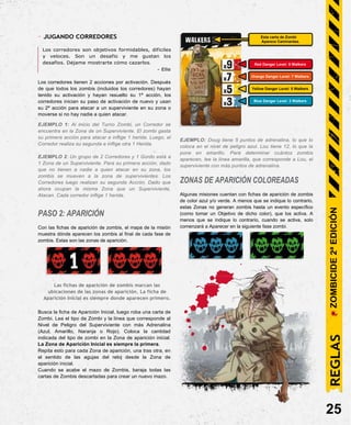 - JUGANDO CORREDORES
Los corredores son objetivos formidables, difíciles
y veloces. Son un desafío y me gustan los
desafíos. Déjame mostrarte cómo cazarlos.
- Elle
Los corredores tienen 2 acciones por activación. Después
de que todos los zombis (incluidos los corredores) hayan
tenido su activación y hayan resuelto su 1ª acción, los
corredores inician su paso de activación de nuevo y usan
su 2ª acción para atacar a un superviviente en su zona o
moverse si no hay nadie a quien atacar.
EJEMPLO 1: Al inicio del Turno Zombi, un Corredor se
encuentra en la Zona de un Superviviente. El zombi gasta
su primera acción para atacar e inflige 1 herida. Luego, el
Corredor realiza su segunda e inflige otra 1 Herida.
EJEMPLO 2: Un grupo de 2 Corredores y 1 Gordo está a
1 Zona de un Superviviente. Para su primera acción, dado
que no tienen a nadie a quien atacar en su zona, los
zombis se mueven a la zona de supervivientes. Los
Corredores luego realizan su segunda Acción. Dado que
ahora ocupan la misma Zona que un Superviviente,
Atacan. Cada corredor inflige 1 herida.
PASO 2: APARICIÓN
Con las fichas de aparición de zombis, el mapa de la misión
muestra dónde aparecen los zombis al final de cada fase de
zombis. Estas son las zonas de aparición.
Las fichas de aparición de zombis marcan las
ubicaciones de las zonas de aparición. La ficha de
Aparición Inicial es siempre donde aparecen primero.
Busca la ficha de Aparición Inicial, luego roba una carta de
Zombi. Lea el tipo de Zombi y la línea que corresponde al
Nivel de Peligro del Superviviente con más Adrenalina
(Azul, Amarillo, Naranja o Rojo). Coloca la cantidad
indicada del tipo de zombi en la Zona de aparición inicial.
La Zona de Aparición Inicial es siempre la primera.
Repita esto para cada Zona de aparición, una tras otra, en
el sentido de las agujas del reloj desde la Zona de
aparición inicial.
Cuando se acabe el mazo de Zombis, baraja todas las
cartas de Zombis descartadas para crear un nuevo mazo.
EJEMPLO: Doug tiene 5 puntos de adrenalina, lo que lo
coloca en el nivel de peligro azul. Lou tiene 12, lo que la
pone en amarillo. Para determinar cuántos zombis
aparecen, lee la línea amarilla, que corresponde a Lou, el
superviviente con más puntos de adrenalina.
ZONAS DE APARICIÓN COLOREADAS
Algunas misiones cuentan con fichas de aparición de zombis
de color azul y/o verde. A menos que se indique lo contrario,
estas Zonas no generan zombis hasta un evento específico
(como tomar un Objetivo de dicho color), que los activa. A
menos que se indique lo contrario, cuando se activa, solo
comenzará a Aparecer en la siguiente fase zombi.
25
Blue Danger Level: 3 Walkers
Yellow Danger Level: 5 Walkers
Orange Danger Level: 7 Walkers
Red Danger Level: 9 Walkers
Esta carta de Zombi
Aparece Caminantes.
REGLAS
ZOMBICIDE
2ª
EDICIÓN
 