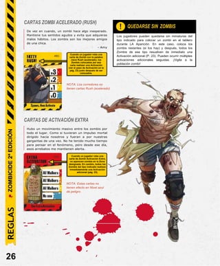 CARTAS ZOMBI ACELERADO (RUSH)
De vez en cuando, un zombi hace algo inesperado.
Mantiene tus sentidos agudos y evita que adquieras
malos hábitos. Los zombis son los mejores amigos
de una chica.
- Amy
Cuando un jugador roba una
carta de Zombi con la palabra
clave Rush (acelerado), los
Zombis colocados por esa
carta realizan una Activación
(ver el paso de Activación en la
pág. 23) justo después de ser
colocados.
NOTA: Los corredores no
tienen cartas Rush (acelerado)
CARTAS DE ACTIVACIÓN EXTRA
Hubo un movimiento masivo entre los zombis por
todo el lugar. Como si tuvieran un impulso mortal
dirigido hacia nosotros y fueran a por nuestras
gargantas de una vez. No he tenido mucho tiempo
para pensar en el fenómeno, pero desde ese día,
esos arrebatos me mantienen alerta.
Cuando un jugador roba una
carta de Zombi Activación Extra,
no aparecen zombis en la Zona
designada. En cambio, todos los
Zombis del tipo indicado realizan
inmediatamente una Activación
adicional (pág. 23).
NOTA: Estas cartas no
tienen efecto en Nivel azul
de peligro.
26
Los jugadores pueden quedarse sin miniaturas del
tipo indicado para colocar un zombi en el tablero
durante LA Aparición. En este caso, coloca los
zombis restantes (si los hay) y después, todos los
Zombis de ese tipo resuelven de inmediato una
Activación adicional (P. 23). Pueden ocurrir múltiples
activaciones adicionales seguidas. ¡Vigila a la
población zombi!
QUEDARSE SIN ZOMBIS
!
REGLAS
ZOMBICIDE
2ª
EDICIÓN
 