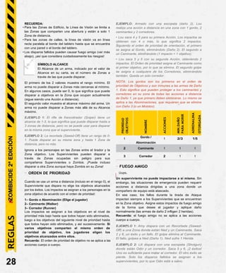 RECUERDA:
• Para las Zonas de Edificio, la Línea de Visión se limita a
las Zonas que comparten una abertura y están a solo 1
Zona de distancia.
• Para las zonas de calles, la línea de visión va en línea
recta paralela al borde del tablero hasta que se encuentra
con una pared o el borde del tablero.
• Los disparos fallidos pueden causar fuego amigo (ver más
abajo), ¡así que considera cuidadosamente los riesgos!
SÍMBOLO ALCANCE
El Alcance de un arma, indicado por el valor de
Alcance en su carta, es el número de Zonas a
través de las que puede disparar.
El primero de los 2 valores muestra el rango mínimo. El
arma no puede disparar a Zonas más cercanas al mínimo.
En algunos casos, puede ser 0, lo que significa que puede
disparar a objetivos en la Zona que ocupan actualmente
(sigue siendo una Acción a distancia).
El segundo valor muestra el alcance máximo del arma. Un
arma no puede disparar a Zonas más allá de su Alcance
máximo.
EJEMPLO 1: El rifle de francotirador (Sniper) tiene un
alcance de 1-3, lo que significa que puede disparar hasta a
3 zonas de distancia, pero no se puede usar para disparar
en la misma zona que el superviviente.
EJEMPLO 2: La recortada (Sawed-Off) tiene un rango de 0-
1. Puede disparar en su misma zona y hasta 1 Zona de
distancia, pero no más.
Ignora a los personajes en las Zonas entre el tirador y la
Zona objetivo. Los Supervivientes pueden disparar a
través de Zonas ocupadas sin peligro para sus
compañeros Supervivientes o Zombis. ¡Puede incluso
disparar a otra Zona aunque haya Zombis en su Zona!
- ORDEN DE PRIORIDAD
Cuando se usa un arma a distancia (incluso en el rango 0), el
Superviviente que dispara no elige los objetivos alcanzados
por los éxitos. Los impactos se asignan a los personajes en la
zona objetivo de acuerdo con el orden de prioridad:
1– Gordo o Abominación (Elige el jugador)
2– Caminante (Walker)
3– Corredor (Runner)
Los impactos se asignan a los objetivos en el nivel de
prioridad más bajo hasta que todos hayan sido eliminados,
luego a los objetivos del siguiente nivel de prioridad hasta
que todos hayan sido eliminados, y así sucesivamente. Si
varios objetivos comparten el mismo orden de
prioridad de objetivo, los jugadores eligen los
objetivos alcanzados entre ellos.
Recuerda: El orden de prioridad de objetivo no se aplica a las
acciones cuerpo a cuerpo.
28
EJEMPLO: Armado con una escopeta (daño 2), Lou
realiza una acción a distancia en una zona con 1 gordo, 2
caminantes y 2 corredores.
• Lou saca 4 y 5 para su primera Acción. Los impactos se
obtienen con 4 o más, lo que significa 2 impactos.
Siguiendo el orden de prioridad de orientación, el primero
se asigna al Gordo, eliminándolo (Daño 2). El segundo a
un Caminante, eliminándolo (1 impacto = 1 objetivo).
• Lou saca 5 y 5 con su segunda Acción, obteniendo 2
impactos. El Orden de prioridad asigna al Caminante como
el primer objetivo, por lo que se elimina. El segundo golpe
se asigna a cualquiera de los Corredores, eliminándolo
también. Queda un solo corredor.
NOTA: Los gordos son los primeros en el orden de
prioridad de Objetivos y son inmunes a las armas de Daño
1. Esto significa que pueden proteger a los caminantes y
corredores en su zona de todas las acciones a distancia
de Daño 1, ya que primero deben eliminarse. Lo mismo se
aplica a las Abominaciones, que requieren que se elimine
con Daño 3 (o un Molotov).
PRIORIDAD
OBJETIVOS
NOMBRE
ACCIONES
MIN.DAÑO
PARA
MORIR
ADRENALINA
OTORGADA
1 Gordo / 1 2/3 1/5
Abominación
2 Caminante 1 1 1
3 Corredor 2 1 1
- FUEGO AMIGO
Uups.
Un superviviente no puede impactarse a si mismo. Sin
embargo, las situaciones de emergencia pueden requerir
acciones a distancia dirigidas a una zona donde un
compañero de equipo está atascado.
En ese caso, los fallos durante la tirada de Ataque
impactan siempre a los Supervivientes que se encuentran
en la Zona objetivo. Asigne estos impactos de fuego amigo
de la forma que desee el jugador y aplique daño
normalmente (las armas de daño 2 infligen 2 heridas).
Recuerda: el fuego amigo no se aplica a las acciones
cuerpo a cuerpo.
EJEMPLO 1: Amy dispara con un Recortada (Sawed-
Off) a una Zona donde están Ned y un Caminante. Saca
2 y 6, un éxito y un fallo. El golpe elimina al Caminante.
El fallo, golpea a Ned (Daño 1). Ned sufre 1 Herida.
EJEMPLO 2: Lili dispara con una escopeta (Shotgun)
donde están Odin y un corredor. Saca 5 y 6, ¡2 éxitos!
Uno es suficiente para matar al corredor. El otro éxito se
pierde. Solo los disparos fallidos se asignan a los
supervivientes, por lo que Odin está a salvo.
REGLAS
ZOMBICIDE
2ª
EDICIÓN
 